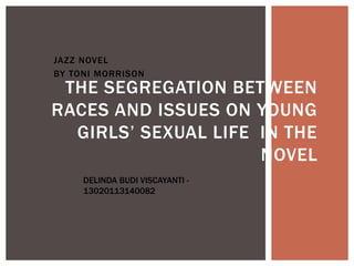 JAZZ NOVEL
BY TONI MORRISON
THE SEGREGATION BETWEEN
RACES AND ISSUES ON YOUNG
GIRLS’ SEXUAL LIFE IN THE
NOVEL
DELINDA BUDI VISCAYANTI -
13020113140082
 