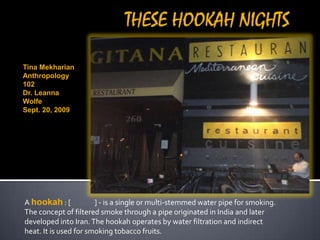 THESE HOOKAH NIGHTS Tina Mekharian  Anthropology 102 Dr. Leanna Wolfe Sept. 20, 2009 A hookah : [شيشة‎] - is a single or multi-stemmed water pipe for smoking. The concept of filtered smoke through a pipe originated in India and later developed into Iran. The hookah operates by water filtration and indirect heat. It is used for smoking tobacco fruits. 