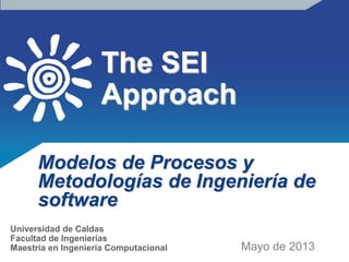 The SEI
Approach
Modelos de Procesos y
Metodologías de Ingeniería de
software
Mayo de 2013
Universidad de Caldas
Facultad de Ingenierías
Maestría en Ingeniería Computacional
 