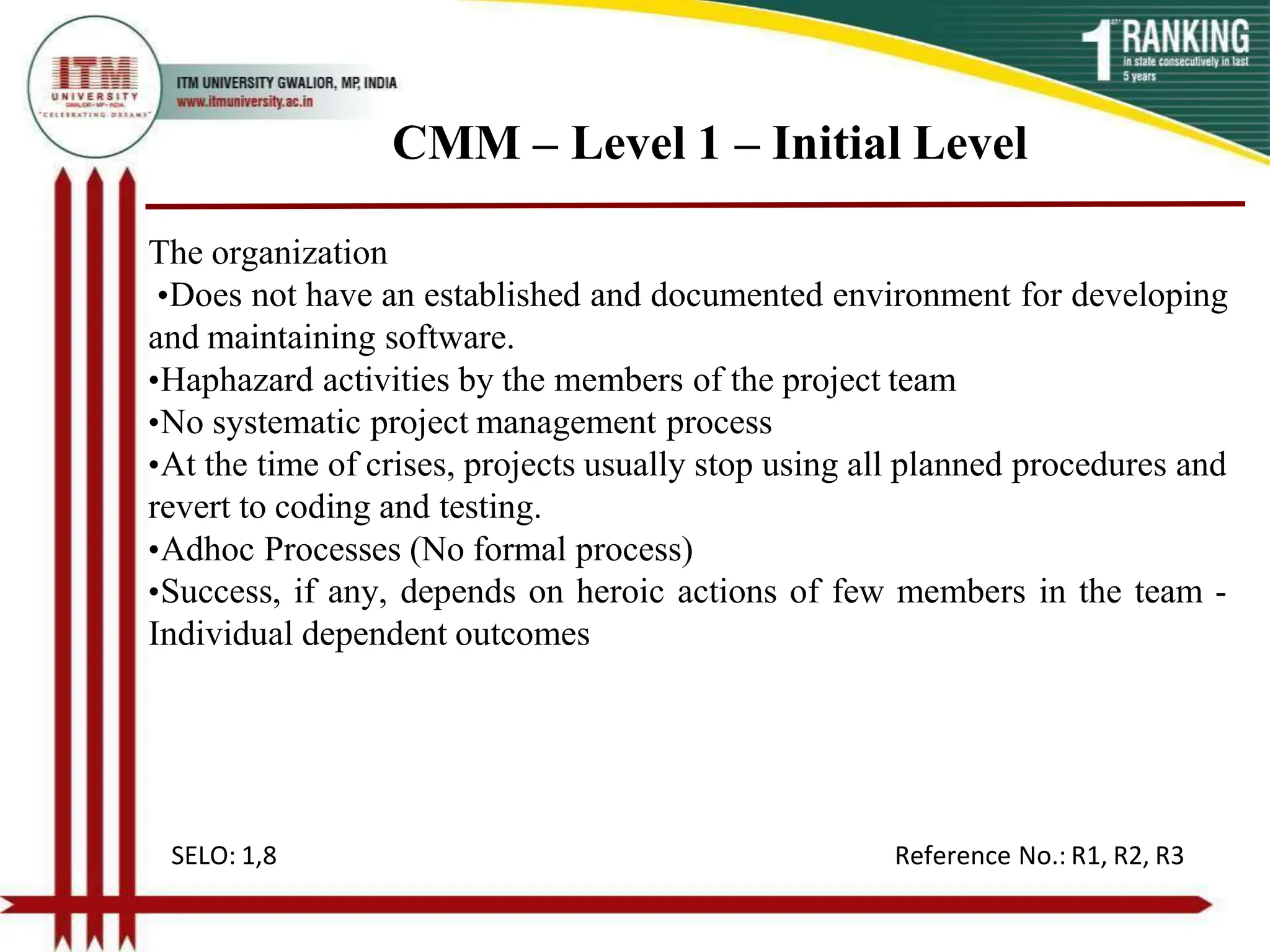 CMM – Level 1 – Initial Level
The organization
•Does not have an established and documented environment for developing
and maintaining software.
•Haphazard activities by the members of the project team
•No systematic project management process
•At the time of crises, projects usually stop using all planned procedures and
revert to coding and testing.
•Adhoc Processes (No formal process)
•Success, if any, depends on heroic actions of few members in the team -
Individual dependent outcomes
SELO: 1,8 Reference No.: R1, R2, R3
 