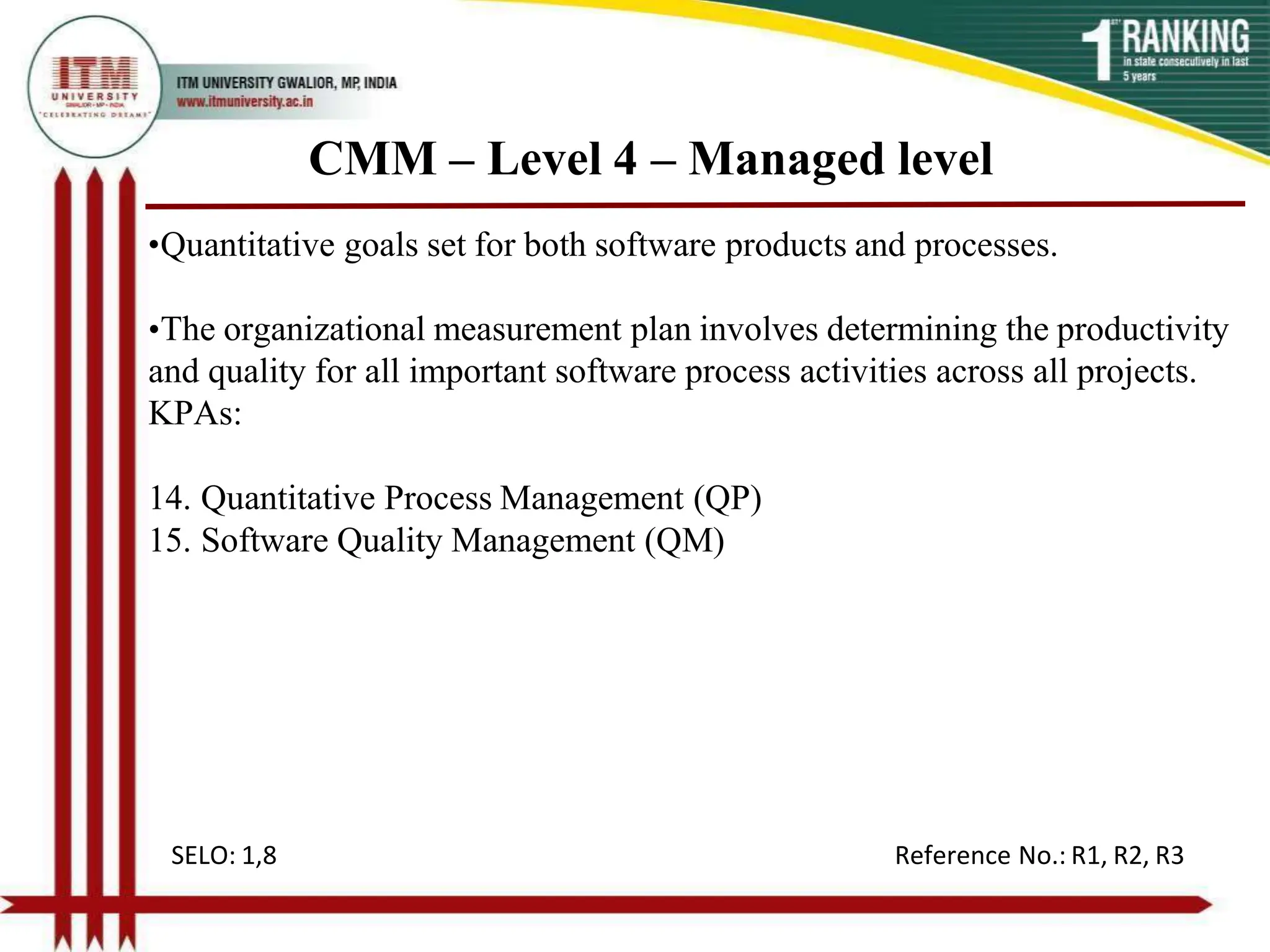 CMM – Level 4 – Managed level
•Quantitative goals set for both software products and processes.
•The organizational measurement plan involves determining the productivity
and quality for all important software process activities across all projects.
KPAs:
14. Quantitative Process Management (QP)
15. Software Quality Management (QM)
SELO: 1,8 Reference No.: R1, R2, R3
 