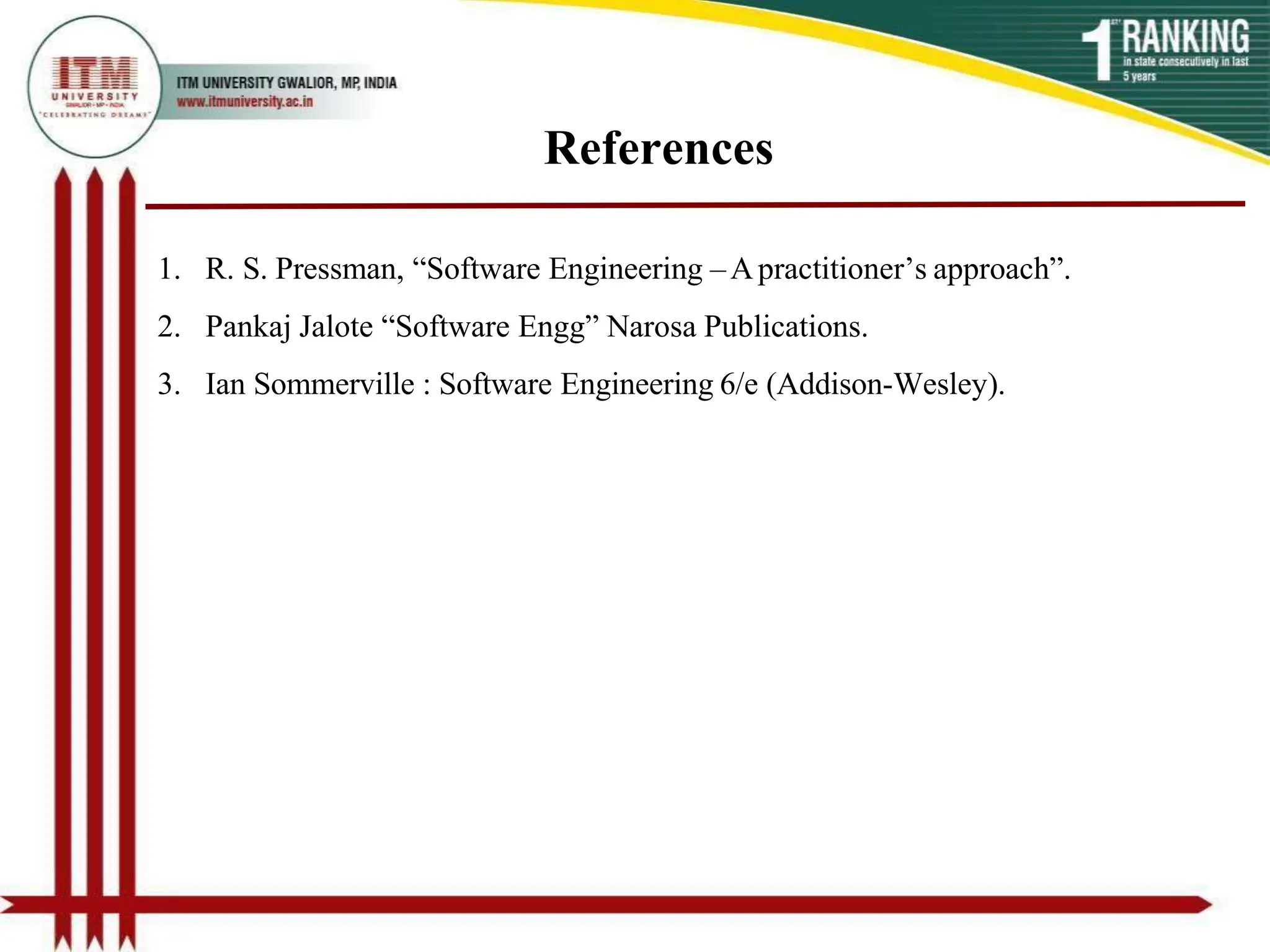 References
1. R. S. Pressman, “Software Engineering –Apractitioner’s approach”.
2. Pankaj Jalote “Software Engg” Narosa Publications.
3. Ian Sommerville : Software Engineering 6/e (Addison-Wesley).
 