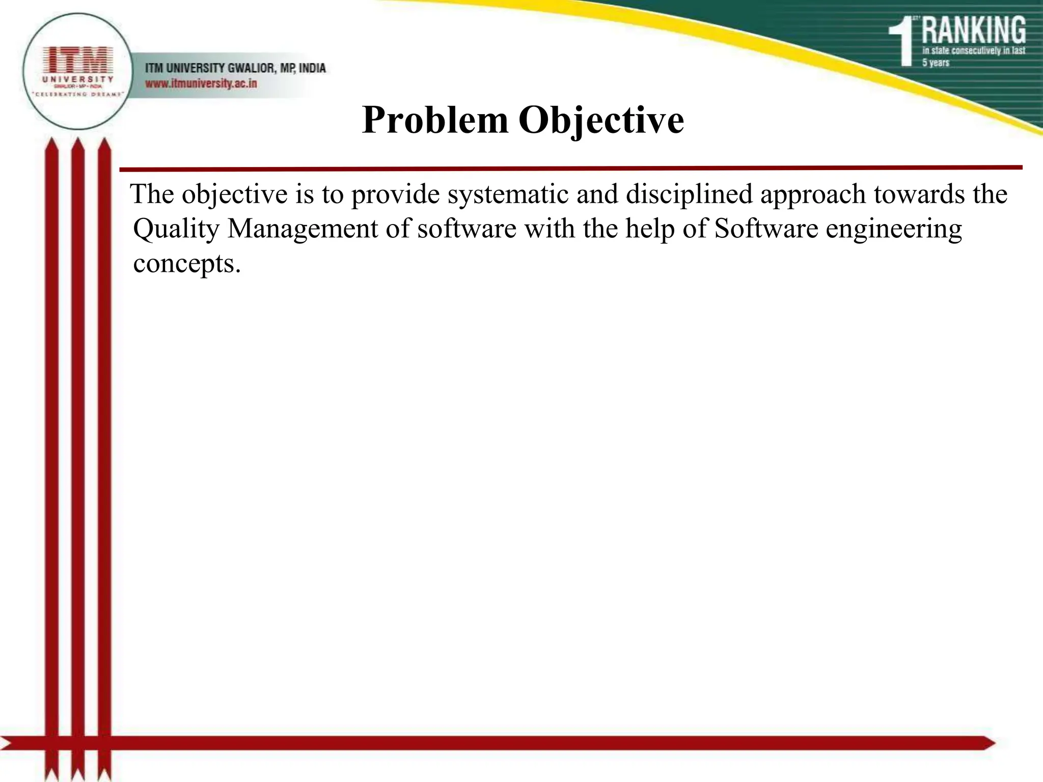Problem Objective
The objective is to provide systematic and disciplined approach towards the
Quality Management of software with the help of Software engineering
concepts.
 