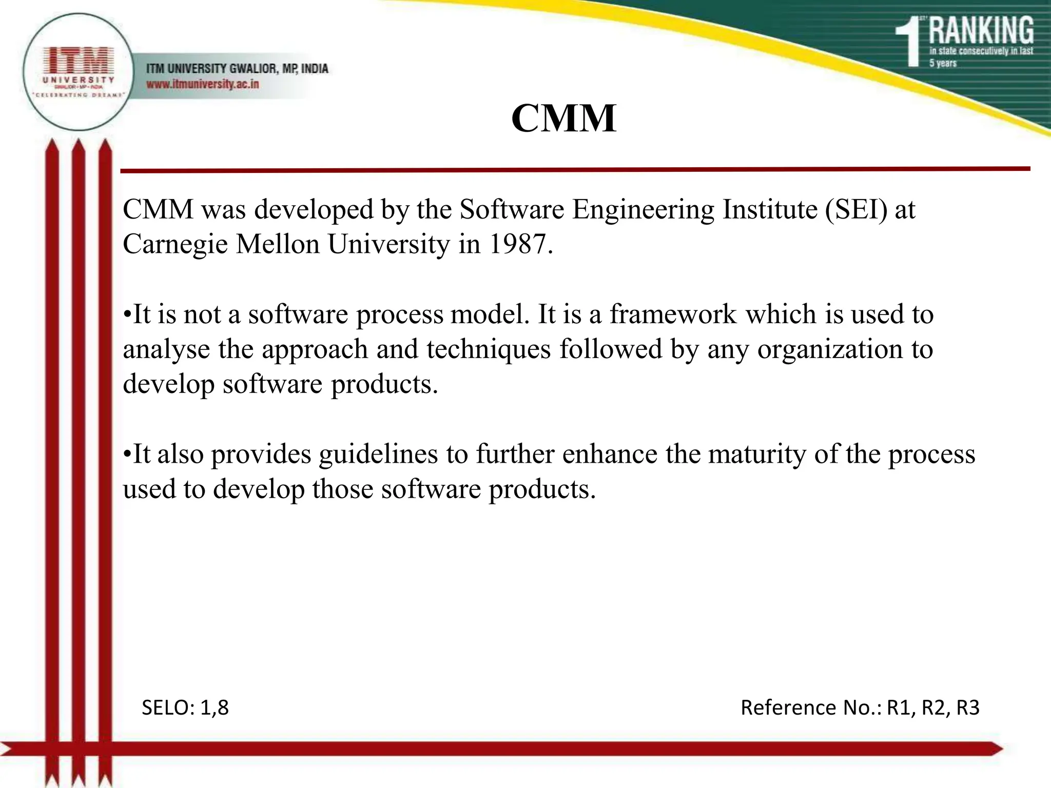 CMM
CMM was developed by the Software Engineering Institute (SEI) at
Carnegie Mellon University in 1987.
•It is not a software process model. It is a framework which is used to
analyse the approach and techniques followed by any organization to
develop software products.
•It also provides guidelines to further enhance the maturity of the process
used to develop those software products.
SELO: 1,8 Reference No.: R1, R2, R3
 