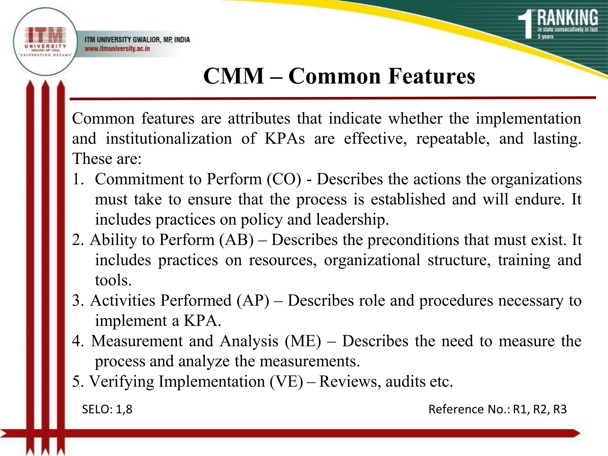 CMM – Common Features
Common features are attributes that indicate whether the implementation
and institutionalization of KPAs are effective, repeatable, and lasting.
These are:
1. Commitment to Perform (CO) - Describes the actions the organizations
must take to ensure that the process is established and will endure. It
includes practices on policy and leadership.
2. Ability to Perform (AB) – Describes the preconditions that must exist. It
includes practices on resources, organizational structure, training and
tools.
3. Activities Performed (AP) – Describes role and procedures necessary to
implement a KPA.
4. Measurement and Analysis (ME) – Describes the need to measure the
process and analyze the measurements.
5. Verifying Implementation (VE) – Reviews, audits etc.
SELO: 1,8 Reference No.: R1, R2, R3
 