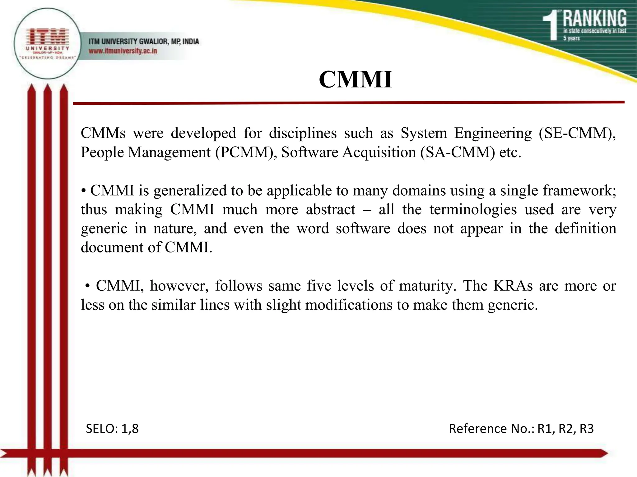 CMMI
CMMs were developed for disciplines such as System Engineering (SE-CMM),
People Management (PCMM), Software Acquisition (SA-CMM) etc.
• CMMI is generalized to be applicable to many domains using a single framework;
thus making CMMI much more abstract – all the terminologies used are very
generic in nature, and even the word software does not appear in the definition
document of CMMI.
• CMMI, however, follows same five levels of maturity. The KRAs are more or
less on the similar lines with slight modifications to make them generic.
SELO: 1,8 Reference No.: R1, R2, R3
 