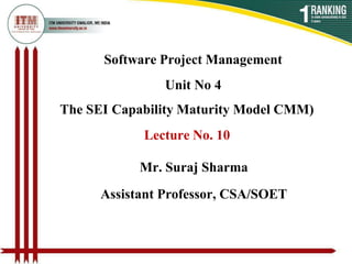 Software Project Management
Unit No 4
The SEI Capability Maturity Model CMM)
Lecture No. 10
Mr. Suraj Sharma
Assistant Professor, CSA/SOET
 