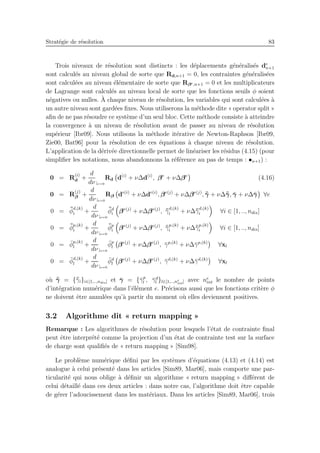 Strat´egie de r´esolution 83
Trois niveaux de r´esolution sont distincts : les d´eplacements g´en´eralis´es de
n+1
sont calcul´es au niveau global de sorte que Rd,n+1 = 0, les contraintes g´en´eralis´ees
sont calcul´ees au niveau ´el´ementaire de sorte que Rβe,n+1 = 0 et les multiplicateurs
de Lagrange sont calcul´es au niveau local de sorte que les fonctions seuils φ soient
n´egatives ou nulles. `A chaque niveau de r´esolution, les variables qui sont calcul´ees `a
un autre niveau sont gard´ees ﬁxes. Nous utiliserons la m´ethode dite « operator split »
aﬁn de ne pas r´esoudre ce syst`eme d’un seul bloc. Cette m´ethode consiste `a atteindre
la convergence `a un niveau de r´esolution avant de passer au niveau de r´esolution
sup´erieur [Ibr09]. Nous utilisons la m´ethode it´erative de Newton-Raphson [Ibr09,
Zie00, Bat96] pour la r´esolution de ces ´equations `a chaque niveau de r´esolution.
L’application de la d´eriv´ee directionnelle permet de lin´eariser les r´esidus (4.15) (pour
simpliﬁer les notations, nous abandonnons la r´ef´erence au pas de temps : •n+1) :
0 = R
(i)
d +
d
dν |ν=0
Rd d(i)
+ ν∆d(i)
, βe
+ ν∆βe
(4.16)
0 = R
(j)
β +
d
dν |ν=0
Rβ de(i)
+ ν∆de(i)
, βe(j)
+ ν∆βe(j)
, ¯¯γ + ν∆¯¯γ, ¯γ + ν∆¯γ ∀e
0 = ¯¯φ
d,(k)
i +
d
dν |ν=0
¯¯φd
i βe(j)
+ ν∆βe(j)
, ¯¯γ
d,(k)
i + ν∆¯¯γ
d,(k)
i ∀i ∈ [1, .., ndis]
0 = ¯¯φ
p,(k)
i +
d
dν |ν=0
¯¯φp
i βe(j)
+ ν∆βe(j)
, ¯¯γ
p,(k)
i + ν∆¯¯γ
p,(k)
i ∀i ∈ [1, .., ndis]
0 = ¯φ
p,(k)
l +
d
dν |ν=0
¯φp
l βe(j)
+ ν∆βe(j)
, ¯γp,(k)
+ ν∆¯γp,(k)
∀xl
0 = ¯φ
d,(k)
l +
d
dν |ν=0
¯φd
l βe(j)
+ ν∆βe(j)
, ¯γd,(k)
+ ν∆¯γd,(k)
∀xl
o`u ¯¯γ = {¯¯γi}i∈[1,..,ndis] et ¯γ = {¯γp
l , ¯γd
l }l∈[1,..,ne
int] avec ne
int le nombre de points
d’int´egration num´erique dans l’´el´ement e. Pr´ecisons aussi que les fonctions crit`ere φ
ne doivent ˆetre annul´ees qu’`a partir du moment o`u elles deviennent positives.
3.2 Algorithme dit « return mapping »
Remarque : Les algorithmes de r´esolution pour lesquels l’´etat de contrainte ﬁnal
peut ˆetre interpr´et´e comme la projection d’un ´etat de contrainte test sur la surface
de charge sont qualiﬁ´es de « return mapping » [Sim98].
Le probl`eme num´erique d´eﬁni par les syst`emes d’´equations (4.13) et (4.14) est
analogue `a celui pr´esent´e dans les articles [Sim89, Mar06], mais comporte une par-
ticularit´e qui nous oblige `a d´eﬁnir un algorithme « return mapping » diﬀ´erent de
celui d´etaill´e dans ces deux articles : dans notre cas, l’algorithme doit ˆetre capable
de g´erer l’adoucissement dans les mat´eriaux. Dans les articles [Sim89, Mar06], trois
 