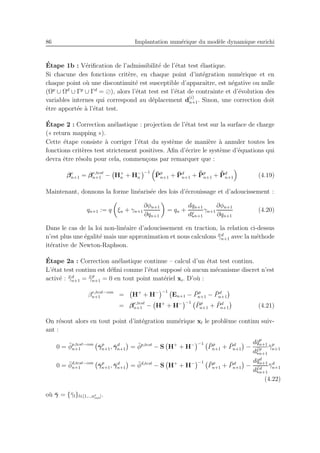86 Implantation num´erique du mod`ele dynamique enrichi
´Etape 1b : V´eriﬁcation de l’admissibilit´e de l’´etat test ´elastique.
Si chacune des fonctions crit`ere, en chaque point d’int´egration num´erique et en
chaque point o`u une discontinuit´e est susceptible d’apparaˆıtre, est n´egative ou nulle
(Ωp
∪ Ωd
∪ Γp
∪ Γd
= ⊘), alors l’´etat test est l’´etat de contrainte et d’´evolution des
variables internes qui correspond au d´eplacement d
(i)
n+1. Sinon, une correction doit
ˆetre apport´ee `a l’´etat test.
´Etape 2 : Correction an´elastique : projection de l’´etat test sur la surface de charge
(« return mapping »).
Cette ´etape consiste `a corriger l’´etat du syst`eme de mani`ere `a annuler toutes les
fonctions crit`eres test strictement positives. Aﬁn d’´ecrire le syst`eme d’´equations qui
devra ˆetre r´esolu pour cela, commen¸cons par remarquer que :
βe
n+1 = βe,test
n+1 − H+
n + H−
n
−1 ¯Pp
n+1 + ¯Pd
n+1 + ¯¯Pp
n+1 + ¯¯Pd
n+1 (4.19)
Maintenant, donnons la forme lin´earis´ee des lois d’´ecrouissage et d’adoucissement :
qn+1 := q ξn + γn+1
∂φn+1
∂qn+1
= qn +
dqn+1
dξn+1
γn+1
∂φn+1
∂qn+1
(4.20)
Dans le cas de la loi non-lin´eaire d’adoucissement en traction, la relation ci-dessus
n’est plus une ´egalit´e mais une approximation et nous calculons ¯¯γd
n+1 avec la m´ethode
it´erative de Newton-Raphson.
´Etape 2a : Correction an´elastique continue – calcul d’un ´etat test continu.
L’´etat test continu est d´eﬁni comme l’´etat suppos´e o`u aucun m´ecanisme discret n’est
activ´e : ¯¯γd
n+1 = ¯¯γp
n+1 = 0 en tout point mat´eriel xi. D’o`u :
βe,test−con
n+1 = H+
+ H− −1
En+1 − ¯Pp
n+1 − ¯Pd
n+1
= βe,test
n+1 − H+
+ H− −1 ¯Pp
n+1 + ¯Pd
n+1 (4.21)
On r´esout alors en tout point d’int´egration num´erique xl le probl`eme continu suiv-
ant :
0 = ¯φp,test−con
n+1 ¯γp
n+1, ¯γd
n+1 = ¯φp,test
− S H+
+ H− −1 ¯Pp
n+1 + ¯Pd
n+1 −
d¯qp
n+1
d¯ξp
n+1
¯γp
n+1
0 = ¯φd,test−con
n+1 ¯γp
n+1, ¯γd
n+1 = ¯φd,test
− S H+
+ H− −1
¯Pp
n+1 + ¯Pd
n+1 −
d¯qd
n+1
d¯ξd
n+1
¯γd
n+1
(4.22)
o`u ¯γ = {¯γl}l∈[1,..,ne
int].
 