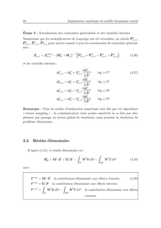 88 Implantation num´erique du mod`ele dynamique enrichi
´Etape 3 : Actualisation des contraintes g´en´eralis´ees et des variables internes.
Maintenant que les multiplicateurs de Lagrange ont ´et´e actualis´es, on calcule ¯Pp
n+1,
¯Pd
n+1, ¯¯Pp
n+1, ¯¯Pd
n+1 pour mettre ensuite `a jour les coordonn´ees de contrainte g´en´erali-
s´ees :
βe
n+1 = βe,test
n+1 − H+
n + H−
n
−1 ¯Pp
n+1 + ¯Pd
n+1 + ¯¯Pp
n+1 + ¯¯Pd
n+1 (4.26)
et les variables internes :
¯¯αd
n+1 = ¯¯αd
n + ¯¯γd
n+1
∂ ¯¯φd
n+1
∂ ¯¯Ad
∀xi ∈ Γd
(4.27)
¯¯αp
n+1 = ¯¯αp
n + ¯¯γp
n+1
∂ ¯¯φp
n+1
∂ ¯¯Ap
∀xi ∈ Γp
¯αp
n+1 = ¯αp
n + ¯γp
n+1
∂ ¯φp
n+1
∂ ¯Ap
∀xl ∈ Ωp
¯αd
n+1 = ¯αd
n + ¯γd
n+1
∂ ¯φd
n+1
∂ ¯Ad
∀xl ∈ Ωd
Remarque : Tous les points d’int´egration num´erique sont li´es par cet algorithme
« return mapping » : la communication entre points mat´eriels ne se fait pas sim-
plement par passage au niveau global de r´esolution, mais pendant la r´esolution du
probl`eme ´el´ementaire.
3.3 R´esidu ´el´ementaire
D’apr`es (4.15), le r´esidu ´el´ementaire est :
Re
d = Me ¨de
+ Ge
βe
−
Ωe
NT
be
dΩ −
∂Ωe
NT ¯te
dSe
(4.28)
avec :
fe,ine
= Me ¨de
la contribution ´el´ementaire aux eﬀorts d’inertie (4.29)
fe,int
= Ge
βe
la contribution ´el´ementaire aux eﬀorts internes
fe,ext
=
Ωe
NT
be
dΩ −
∂Ωe
NT ¯te
dSe
la contribution ´el´ementaire aux eﬀorts
externes
 