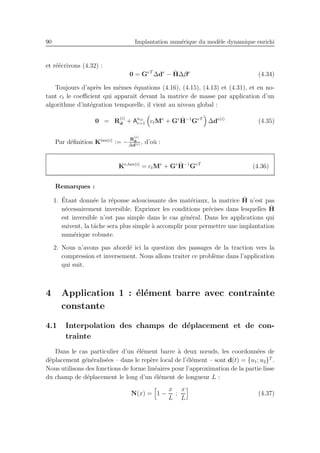 90 Implantation num´erique du mod`ele dynamique enrichi
et r´e´ecrivons (4.32) :
0 = GeT
∆de
− ˆH∆βe
(4.34)
Toujours d’apr`es les mˆemes ´equations (4.16), (4.15), (4.13) et (4.31), et en no-
tant ct le coeﬃcient qui apparaˆıt devant la matrice de masse par application d’un
algorithme d’int´egration temporelle, il vient au niveau global :
0 = R
(i)
d + Anel
e=1 ctMe
+ Ge ˆH−1
GeT
∆de(i)
(4.35)
Par d´eﬁnition Ktan(i)
:= −
R
(i)
d
∆d(i) , d’o`u :
Ke,tan(i)
= ctMe
+ Ge ˆH−1
GeT
(4.36)
Remarques :
1. ´Etant donn´ee la r´eponse adoucissante des mat´eriaux, la matrice ˆH n’est pas
n´ecessairement inversible. Exprimer les conditions pr´ecises dans lesquelles ˆH
est inversible n’est pas simple dans le cas g´en´eral. Dans les applications qui
suivent, la tˆache sera plus simple `a accomplir pour permettre une implantation
num´erique robuste.
2. Nous n’avons pas abord´e ici la question des passages de la traction vers la
compression et inversement. Nous allons traiter ce probl`eme dans l’application
qui suit.
4 Application 1 : ´el´ement barre avec contrainte
constante
4.1 Interpolation des champs de d´eplacement et de con-
trainte
Dans le cas particulier d’un ´el´ement barre `a deux nœuds, les coordonn´ees de
d´eplacement g´en´eralis´ees – dans le rep`ere local de l’´el´ement – sont d(t) = {u1; u2}T
.
Nous utilisons des fonctions de forme lin´eaires pour l’approximation de la partie lisse
du champ de d´eplacement le long d’un ´el´ement de longueur L :
N(x) = 1 −
x
L
;
x
L
(4.37)
 