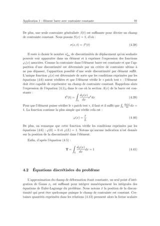 Application 1 : ´el´ement barre avec contrainte constante 91
De plus, une seule contrainte g´en´eralis´ee β(t) est suﬃsante pour d´ecrire un champ
de contrainte constant. Nous posons S(x) = 1, d’o`u :
σ(x, t) = βe
(t) (4.38)
Il reste `a choisir le nombre ne
dis de discontinuit´es de d´eplacement qu’on souhaite
pouvoir voir apparaˆıtre dans un ´el´ement et `a exprimer l’expression des fonctions
ϕi(x) associ´ees. Comme la contrainte dans l’´el´ement barre est constante et que l’ap-
parition d’une discontinuit´e est d´etermin´ee par un crit`ere de contrainte ultime `a
ne pas d´epasser, l’apparition possible d’une seule discontinuit´e par ´el´ement suﬃt.
L’unique fonction ϕ(x) est d´etermin´ee de sorte que les conditions exprim´ees par les
´equations (4.6) soient v´eriﬁ´ees et que l’´el´ement v´eriﬁe le « patch test » : l’´el´ement
doit ˆetre capable de repr´esenter un champ de contrainte constant. Rappelons alors
l’expression de l’´equation (4.1)3 dans le cas o`u la section A(x) de la barre est con-
stante :
th
(t) =
L
dϕ(x)
dx
σh
dx (4.39)
Pour que l’´el´ement puisse v´eriﬁer le « patch test », il faut et il suﬃt que L
dϕ(x)
dx
dx =
1. La fonction continue la plus simple qui v´eriﬁe cela est :
ϕ(x) =
x
L
(4.40)
De plus, on remarque que cette fonction v´eriﬁe les conditions exprim´ees par les
´equations (4.6) : ϕ(0) = 0 et ϕ(L) = 1. Notons qu’aucune indication n’est donn´ee
sur la position de la discontinuit´e dans l’´el´ement.
Enﬁn, d’apr`es l’´equation (4.5) :
T =
L
dϕ(x)
dx
dx = 1 (4.41)
4.2 ´Equations discr´etis´ees du probl`eme
L’approximation du champ de d´eformation ´etant constante, un seul point d’int´e-
gration de Gauss x1 est suﬃsant pour int´egrer num´eriquement les int´egrales des
´equations de Euler-Lagrange du probl`eme. Nous notons ¯x la position de la discon-
tinuit´e qui peut ˆetre quelconque puisque le champ de contrainte est constant. Cer-
taines quantit´es exprim´ees dans les relations (4.13) prennent alors la forme scalaire
 