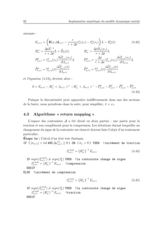 92 Implantation num´erique du mod`ele dynamique enrichi
suivante :
En+1 = B(x1)dn+1 −
τ
τ + ∆t
¯ǫv
n(x1) − ¯ǫp
n(x1) L − ¯¯up
n(¯x) (4.42)
H+
n =
∆t ¯E−1
τ + ∆t
L + ¯¯Dn(¯x) H−
n =
∆t ¯Dn(x1)
τ + ∆t
L
¯Pp
n+1 = ¯γp
n+1(x1)
∂ ¯φp
n+1(x1)
∂βn+1
L ¯Pd
n+1 =
∆t
τ + ∆t
¯γd
n+1(x1)
∂ ¯φd
n+1(x1)
∂βn+1
L
¯¯Pp
n+1 = ¯¯γp
n+1(¯x)
∂ ¯¯φp
n+1(¯x)
∂βn+1
¯¯Pd
n+1 = ¯¯γd
n+1(¯x)
∂ ¯¯φd
n+1(¯x)
∂βn+1
et l’´equation (4.13)2 devient alors :
0 = En+1 − H+
n < βn+1 >+
−H−
n < βn+1 >−
− ¯Pp
n+1 − ¯Pd
n+1 − ¯¯Pp
n+1 − ¯¯Pd
n+1
(4.43)
Puisque la discontinuit´e peut apparaˆıtre indiﬀ´eremment dans une des sections
de la barre, nous prendrons dans la suite, pour simpliﬁer, ¯x = x1.
4.3 Algorithme « return mapping »
L’espace des contraintes A a ´et´e divis´e en deux parties : une partie pour la
traction et son compl´ement pour la compression. Les it´erations durant lesquelles un
changement du signe de la contrainte est observ´e doivent faire l’objet d’un traitement
particulier.
´Etape 1a : Calcul d’un ´etat test ´elastique.
IF ( |σn+1| < tol AND ∆ǫ
(i)
n+1 ≥ 0 ) OR ( σn > 0 ) THEN !incr´ement de traction
βe,test
n+1 = H+
n
−1
En+1 (4.44)
IF sign(βe,test
n+1 ) = sign(βe
n) THEN !la contrainte change de signe
βe,test
n+1 = (H−
n )
−1
En+1 !compression
ENDIF
ELSE !incr´ement de compression
βe,test
n+1 = H−
n
−1
En+1 (4.45)
IF sign(βe,test
n+1 ) = sign(βe
n) THEN !la contrainte change de signe
βe,test
n+1 = (H+
n )
−1
En+1 !traction
ENDIF
 