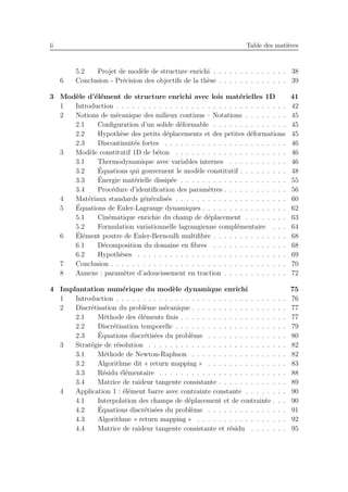 ii Table des mati`eres
5.2 Projet de mod`ele de structure enrichi . . . . . . . . . . . . . . 38
6 Conclusion - Pr´ecision des objectifs de la th`ese . . . . . . . . . . . . . 39
3 Mod`ele d’´el´ement de structure enrichi avec lois mat´erielles 1D 41
1 Introduction . . . . . . . . . . . . . . . . . . . . . . . . . . . . . . . . 42
2 Notions de m´ecanique des milieux continus – Notations . . . . . . . . 45
2.1 Conﬁguration d’un solide d´eformable . . . . . . . . . . . . . . 45
2.2 Hypoth`ese des petits d´eplacements et des petites d´eformations 45
2.3 Discontinuit´es fortes . . . . . . . . . . . . . . . . . . . . . . . 46
3 Mod`ele constitutif 1D de b´eton . . . . . . . . . . . . . . . . . . . . . 46
3.1 Thermodynamique avec variables internes . . . . . . . . . . . 46
3.2 ´Equations qui gouvernent le mod`ele constitutif . . . . . . . . . 48
3.3 ´Energie mat´erielle dissip´ee . . . . . . . . . . . . . . . . . . . . 55
3.4 Proc´edure d’identiﬁcation des param`etres . . . . . . . . . . . . 56
4 Mat´eriaux standards g´en´eralis´es . . . . . . . . . . . . . . . . . . . . . 60
5 ´Equations de Euler-Lagrange dynamiques . . . . . . . . . . . . . . . . 62
5.1 Cin´ematique enrichie du champ de d´eplacement . . . . . . . . 63
5.2 Formulation variationnelle lagrangienne compl´ementaire . . . 64
6 ´El´ement poutre de Euler-Bernoulli multiﬁbre . . . . . . . . . . . . . . 68
6.1 D´ecomposition du domaine en ﬁbres . . . . . . . . . . . . . . 68
6.2 Hypoth`eses . . . . . . . . . . . . . . . . . . . . . . . . . . . . 69
7 Conclusion . . . . . . . . . . . . . . . . . . . . . . . . . . . . . . . . . 70
8 Annexe : param`etre d’adoucissement en traction . . . . . . . . . . . . 72
4 Implantation num´erique du mod`ele dynamique enrichi 75
1 Introduction . . . . . . . . . . . . . . . . . . . . . . . . . . . . . . . . 76
2 Discr´etisation du probl`eme m´ecanique . . . . . . . . . . . . . . . . . . 77
2.1 M´ethode des ´el´ements ﬁnis . . . . . . . . . . . . . . . . . . . . 77
2.2 Discr´etisation temporelle . . . . . . . . . . . . . . . . . . . . . 79
2.3 ´Equations discr´etis´ees du probl`eme . . . . . . . . . . . . . . . 80
3 Strat´egie de r´esolution . . . . . . . . . . . . . . . . . . . . . . . . . . 82
3.1 M´ethode de Newton-Raphson . . . . . . . . . . . . . . . . . . 82
3.2 Algorithme dit « return mapping » . . . . . . . . . . . . . . . 83
3.3 R´esidu ´el´ementaire . . . . . . . . . . . . . . . . . . . . . . . . 88
3.4 Matrice de raideur tangente consistante . . . . . . . . . . . . . 89
4 Application 1 : ´el´ement barre avec contrainte constante . . . . . . . . 90
4.1 Interpolation des champs de d´eplacement et de contrainte . . . 90
4.2 ´Equations discr´etis´ees du probl`eme . . . . . . . . . . . . . . . 91
4.3 Algorithme « return mapping » . . . . . . . . . . . . . . . . . 92
4.4 Matrice de raideur tangente consistante et r´esidu . . . . . . . 95
 