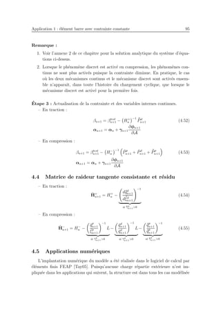 Application 1 : ´el´ement barre avec contrainte constante 95
Remarque :
1. Voir l’annexe 2 de ce chapitre pour la solution analytique du syst`eme d’´equa-
tions ci-dessus.
2. Lorsque le ph´enom`ene discret est activ´e en compression, les ph´enom`enes con-
tinus ne sont plus activ´es puisque la contrainte diminue. En pratique, le cas
o`u les deux m´ecanismes continus et le m´ecanisme discret sont activ´es ensem-
ble n’apparaˆıt, dans toute l’histoire du chargement cyclique, que lorsque le
m´ecanisme discret est activ´e pour la premi`ere fois.
´Etape 3 : Actualisation de la contrainte et des variables internes continues.
– En traction :
βn+1 = βtest
n+1 − H+
n
−1 ¯¯Pd
n+1 (4.52)
αn+1 = αn + γn+1
∂φn+1
∂A
– En compression :
βn+1 = βtest
n+1 − H−
n
−1 ¯Pp
n+1 + ¯Pd
n+1 + ¯¯Pp
n+1 (4.53)
αn+1 = αn + γn+1
∂φn+1
∂A
4.4 Matrice de raideur tangente consistante et r´esidu
– En traction :
ˆH+
n+1 = H+
n −
d¯¯qd
n+1
d¯¯ξd
n+1
−1
si ¯¯γd
n+1>0
(4.54)
– En compression :
ˆH−
n+1 = H−
n −
¯qp
n+1
¯ξp
n+1
−1
L
si ¯γp
n+1>0
−
¯qd
n+1
¯qd
n+1
−1
L
si ¯γd
n+1>0
−
¯¯qp
n+1
¯¯qp
n+1
−1
si ¯¯γp
n+1>0
(4.55)
4.5 Applications num´eriques
L’implantation num´erique du mod`ele a ´et´e r´ealis´ee dans le logiciel de calcul par
´el´ements ﬁnis FEAP [Tay05]. Puisqu’aucune charge r´epartie ext´erieure n’est im-
pliqu´ee dans les applications qui suivent, la structure est dans tous les cas mod´elis´ee
 