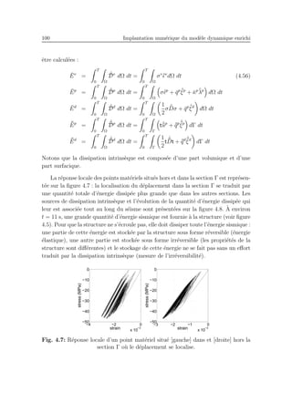 100 Implantation num´erique du mod`ele dynamique enrichi
ˆetre calcul´ees :
¯Ev
=
T
0 Ω
˙¯Dv
dΩ dt =
T
0 Ω
σv ˙¯ǫv
dΩ dt (4.56)
¯Ep
=
T
0 Ω
˙¯Dp
dΩ dt =
T
0 Ω
σ˙¯ǫp
+ ¯qp ˙¯ξp
+ ¯κp ˙¯λp
dΩ dt
¯Ed
=
T
0 Ω
˙¯Dd
dΩ dt =
T
0 Ω
1
2
σ ˙¯Dσ + ¯qp ˙¯ξd
dΩ dt
¯¯Ep
=
T
0 Ω
˙¯¯Dp
dΩ dt =
T
0 Γ
t ˙¯¯up
+ ¯¯qp ˙¯¯ξp
dΓ dt
¯¯Ed
=
T
0 Ω
˙¯¯Dd
dΩ dt =
T
0 Γ
1
2
t
˙¯¯Dt + ¯¯qd ˙¯¯ξd
dΓ dt
Notons que la dissipation intrins`eque est compos´ee d’une part volumique et d’une
part surfacique.
La r´eponse locale des points mat´eriels situ´es hors et dans la section Γ est repr´esen-
t´ee sur la ﬁgure 4.7 : la localisation du d´eplacement dans la section Γ se traduit par
une quantit´e totale d’´energie dissip´ee plus grande que dans les autres sections. Les
sources de dissipation intrins`eque et l’´evolution de la quantit´e d’´energie dissip´ee qui
leur est associ´ee tout au long du s´eisme sont pr´esent´ees sur la ﬁgure 4.8. `A environ
t = 11 s, une grande quantit´e d’´energie sismique est fournie `a la structure (voir ﬁgure
4.5). Pour que la structure ne s’´ecroule pas, elle doit dissiper toute l’´energie sismique :
une partie de cette ´energie est stock´ee par la structure sous forme r´eversible (´energie
´elastique), une autre partie est stock´ee sous forme irr´eversible (les propri´et´es de la
structure sont diﬀ´erentes) et le stockage de cette ´energie ne se fait pas sans un eﬀort
traduit par la dissipation intrins`eque (mesure de l’irr´eversibilit´e).
−4 −2 0
x 10
−3
−50
−40
−30
−20
−10
0
strain
stress(MPa)
−3 −2 −1 0
x 10
−3
−50
−40
−30
−20
−10
0
strain
stress(MPa)
Fig. 4.7: R´eponse locale d’un point mat´eriel situ´e [gauche] dans et [droite] hors la
section Γ o`u le d´eplacement se localise.
 