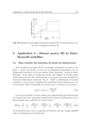Application 2 : ´el´ement poutre 2D de Euler-Bernoulli 101
0 10 20 30 40
0
0.5
1
1.5
2
2.5
x 10
−5
time (s)
energydissipation(MN.m)
¯Ep
¯Ed
¯¯E
p
Fig. 4.8: Dissipation intrins`eque de plasticit´e continue ¯Ep
, d’endommagement con-
tinu ¯Ed
et de plasticit´e discr`ete ¯¯Ep
.
5 Application 2 : ´el´ement poutre 2D de Euler-
Bernoulli multiﬁbre
5.1 Base enrichie des fonctions de forme du d´eplacement
Pour un ´el´ement de poutre 2D, les coordonn´ees g´en´eralis´ees au nœud a sont
da(t) = {ua(t), wa(t), θa(t)}T
o`u u(t) est un d´eplacement longitudinal, w(t) un
d´eplacement transversal et θ(t) une rotation. Dans l’hypoth`ese – poutre de Euler-
Bernoulli – o`u les eﬀets du cisaillement peuvent ˆetre n´eglig´es, les sections planes
restent planes au cours des transformations et la rotation peut donc s’exprimer en
fonction du d´eplacement transversal : θ(x, t) = ∂w(x,t)
∂x
; la d´eformation en un point
mat´eriel x = (x, z) est alors le r´esultat de la combinaison d’une translation ˜u(x, t) et
d’une rotation ∂w(x,t)
∂x
de l’ensemble de la section situ´ee `a l’abscisse x de la poutre :
˜u(x, t) = ˜u(x, t) − z
∂w(x, t)
∂x
(4.57)
La base des fonctions de forme utilis´ee pour l’approximation par ´el´ements ﬁnis
de la partie lisse de la composante horizontale du champ de d´eplacement est, de
fa¸con classique pour un ´el´ement ﬁni `a deux nœuds :
N0
(x) = 1 −
x
L
; −z
dHw
1 (x)
dx
; −z
dHθ
1 (x)
dx
;
x
L
; −z
dHw
2 (x)
dx
; −z
dHθ
2 (x)
dx
(4.58)
o`u les fonctions Ha(x) sont les polynˆomes de Hermite (voir par exemple [Bat90b]
p.82) ; ces polynˆomes sont de degr´e trois.
 