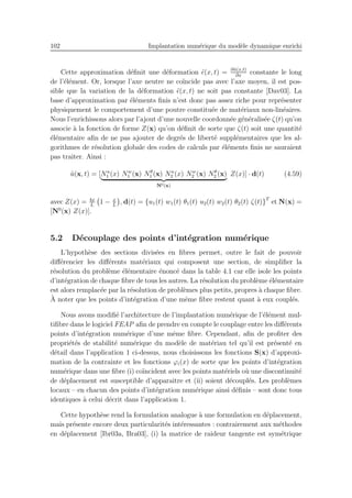 102 Implantation num´erique du mod`ele dynamique enrichi
Cette approximation d´eﬁnit une d´eformation ˜ǫ(x, t) = ∂˜u(x,t)
∂x
constante le long
de l’´el´ement. Or, lorsque l’axe neutre ne co¨ıncide pas avec l’axe moyen, il est pos-
sible que la variation de la d´eformation ˜ǫ(x, t) ne soit pas constante [Dav03]. La
base d’approximation par ´el´ements ﬁnis n’est donc pas assez riche pour repr´esenter
physiquement le comportement d’une poutre constitu´ee de mat´eriaux non-lin´eaires.
Nous l’enrichissons alors par l’ajout d’une nouvelle coordonn´ee g´en´eralis´ee ζ(t) qu’on
associe `a la fonction de forme Z(x) qu’on d´eﬁnit de sorte que ζ(t) soit une quantit´e
´el´ementaire aﬁn de ne pas ajouter de degr´es de libert´e suppl´ementaires que les al-
gorithmes de r´esolution globale des codes de calculs par ´el´ements ﬁnis ne sauraient
pas traiter. Ainsi :
˜u(x, t) = [Nu
1 (x) Nw
1 (x) Nθ
1 (x) Nu
2 (x) Nw
2 (x) Nθ
2 (x)
N0(x)
Z(x)] · d(t) (4.59)
avec Z(x) = 4x
L
1 − x
L
, d(t) = {u1(t) w1(t) θ1(t) u2(t) w2(t) θ2(t) ζ(t)}T
et N(x) =
[N0
(x) Z(x)].
5.2 D´ecouplage des points d’int´egration num´erique
L’hypoth`ese des sections divis´ees en ﬁbres permet, outre le fait de pouvoir
diﬀ´erencier les diﬀ´erents mat´eriaux qui composent une section, de simpliﬁer la
r´esolution du probl`eme ´el´ementaire ´enonc´e dans la table 4.1 car elle isole les points
d’int´egration de chaque ﬁbre de tous les autres. La r´esolution du probl`eme ´el´ementaire
est alors remplac´ee par la r´esolution de probl`emes plus petits, propres `a chaque ﬁbre.
`A noter que les points d’int´egration d’une mˆeme ﬁbre restent quant `a eux coupl´es.
Nous avons modiﬁ´e l’architecture de l’implantation num´erique de l’´el´ement mul-
tiﬁbre dans le logiciel FEAP aﬁn de prendre en compte le couplage entre les diﬀ´erents
points d’int´egration num´erique d’une mˆeme ﬁbre. Cependant, aﬁn de proﬁter des
propri´et´es de stabilit´e num´erique du mod`ele de mat´eriau tel qu’il est pr´esent´e en
d´etail dans l’application 1 ci-dessus, nous choisissons les fonctions S(x) d’approxi-
mation de la contrainte et les fonctions ϕi(x) de sorte que les points d’int´egration
num´erique dans une ﬁbre (i) co¨ıncident avec les points mat´eriels o`u une discontinuit´e
de d´eplacement est susceptible d’apparaˆıtre et (ii) soient d´ecoupl´es. Les probl`emes
locaux – en chacun des points d’int´egration num´erique ainsi d´eﬁnis – sont donc tous
identiques `a celui d´ecrit dans l’application 1.
Cette hypoth`ese rend la formulation analogue `a une formulation en d´eplacement,
mais pr´esente encore deux particularit´es int´eressantes : contrairement aux m´ethodes
en d´eplacement [Ibr03a, Bra03], (i) la matrice de raideur tangente est sym´etrique
 