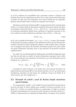 Application 2 : ´el´ement poutre 2D de Euler-Bernoulli 103
et (ii) les conditions de compatibilit´e entre contraintes continue et discr`etes sont
int´egr´ees dans la loi de comportement locale et il n’y a donc pas de r´esidu ´el´ementaire
`a annuler. De plus, avec cette hypoth`ese, il est encore possible de voir apparaˆıtre
plusieurs discontinuit´es dans un champ de contrainte non-constant.
Choisissons maintenant les fonctions Sf
(x) d’approximation de la contrainte dans
la ﬁbre f. Une fa¸con simple de d´ecoupler les points de Gauss dans chacune des ﬁbres
est de d´eﬁnir les fonctions Sf
a (xf
l ) – a ∈ [1, .., nf
σ] et l ∈ [1, .., nf
int] o`u nf
σ est le nombre
de contraintes g´en´eralis´ees utilis´ees pour repr´esenter le champ de contrainte et nf
int
est le nombre de points d’int´egration num´erique, dans la ﬁbre f – telles que :
Sf
(xf
l ) = δa,l (4.60)
o`u δa,l est le symbole de Kronecker : δa,l = 1 si a = l et δa,l = 0 sinon. Par exemple,
les polynˆomes de Lagrange satisfont `a cette d´eﬁnition de mˆeme que des fonctions dis-
continues unitaires au point d’int´egration ad´equat et nulles ailleurs. Dans ce dernier
cas, les longueurs des paliers des fonctions discontinues peuvent ˆetre prises ´egales
aux poids d’int´egration num´erique pour ne pas introduire de param`etres inconnus
suppl´ementaires.
Le nombre nf
dis des discontinuit´es de d´eplacement susceptibles d’apparaˆıtre dans
une ﬁbre est pris ´egal au nombre de points d’int´egration num´erique dans la ﬁbre
nf
int et leurs positions sont confondues. Les fonctions ϕi(x) sont d´etermin´ees par les
conditions de « patch test » :
∀i ∈ [1, .., nf
dis], tf
i =
Lf
dϕf
i (x)
dx
σf
dx ⇒
Lf
dϕf
i (x)
dx
= 1 (4.61)
L’exemple de calcul ci-dessous a ´et´e r´ealis´e avec, pour chacune des ﬁbres, les
mˆemes fonctions discontinues Sf
(x) et les mˆemes fonctions ϕf
i (x) et avec deux points
d’int´egration num´erique de type Gauss. Les probl`emes locaux sont r´esolus de la
mˆeme mani`ere que dans l’application 1.
5.3 Exemple de calcul : essai de ﬂexion simple monotone
quasi-statique
Un comportement « simple » a ´et´e consid´er´e ici pour repr´esenter le comportement
local des dix ﬁbres de b´eton utilis´ees pour mod´eliser la structure pr´esent´ee sur la
ﬁgure 4.9 : le b´eton est consid´er´e ´elastique en compression et fragile en traction.
La phase d’adoucissement en traction est activ´ee d`es que la contrainte atteint σt
u =
3 MPa et l’adoucissement est repr´esent´e de fa¸con lin´eaire. La r´eponse de la structure
 
