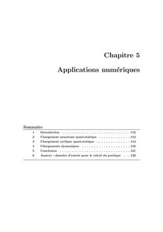 Chapitre 5
Applications num´eriques
Sommaire
1 Introduction . . . . . . . . . . . . . . . . . . . . . . . . . . . . 112
2 Chargement monotone quasi-statique . . . . . . . . . . . . . 112
3 Chargement cyclique quasi-statique . . . . . . . . . . . . . . 114
4 Chargements dynamiques . . . . . . . . . . . . . . . . . . . . 116
5 Conclusion . . . . . . . . . . . . . . . . . . . . . . . . . . . . . 121
6 Annexe : donn´ees d’entr´ee pour le calcul du portique . . . 122
 