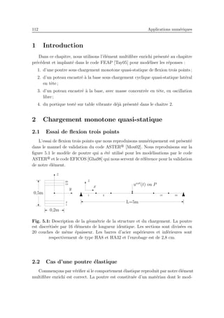 112 Applications num´eriques
1 Introduction
Dans ce chapitre, nous utilisons l’´el´ement multiﬁbre enrichi pr´esent´e au chapitre
pr´ec´edent et implant´e dans le code FEAP [Tay05] pour mod´eliser les r´eponses :
1. d’une poutre sous chargement monotone quasi-statique de ﬂexion trois points ;
2. d’un poteau encastr´e `a la base sous chargement cyclique quasi-statique lat´eral
en tˆete ;
3. d’un poteau encastr´e `a la base, avec masse concentr´ee en tˆete, en oscillation
libre ;
4. du portique test´e sur table vibrante d´ej`a pr´esent´e dans le chaitre 2.
2 Chargement monotone quasi-statique
2.1 Essai de ﬂexion trois points
L’essai de ﬂexion trois points que nous reproduisons num´eriquement est pr´esent´e
dans le manuel de validation du code ASTER [Mou02]. Nous reproduisons sur la
ﬁgure 5.1 le mod`ele de poutre qui a ´et´e utilis´e pour les mod´elisations par le code
ASTER et le code EFICOS [Gha98] qui nous servent de r´ef´erence pour la validation
de notre ´el´ement.
1
2
19
20
0,2m
0,5m
y
z
1 2 15 16
uext
(t) ou P
L=5m
x
z
Fig. 5.1: Description de la g´eom´etrie de la structure et du chargement. La poutre
est discr´etis´ee par 16 ´el´ements de longueur identique. Les sections sont divis´ees en
20 couches de mˆeme ´epaisseur. Les barres d’acier sup´erieures et inf´erieures sont
respectivement de type HA8 et HA32 et l’enrobage est de 2,8 cm.
2.2 Cas d’une poutre ´elastique
Commen¸cons par v´eriﬁer si le comportement ´elastique reproduit par notre ´el´ement
multiﬁbre enrichi est correct. La poutre est constitu´ee d’un mat´eriau dont le mod-
 