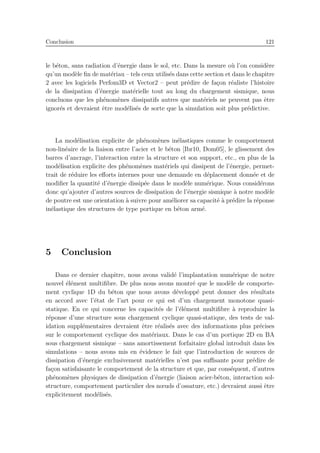 Conclusion 121
le b´eton, sans radiation d’´energie dans le sol, etc. Dans la mesure o`u l’on consid`ere
qu’un mod`ele ﬁn de mat´eriau – tels ceux utilis´es dans cette section et dans le chapitre
2 avec les logiciels Perfom3D et Vector2 – peut pr´edire de fa¸con r´ealiste l’histoire
de la dissipation d’´energie mat´erielle tout au long du chargement sismique, nous
concluons que les ph´enom`enes dissipatifs autres que mat´eriels ne peuvent pas ˆetre
ignor´es et devraient ˆetre mod´elis´es de sorte que la simulation soit plus pr´edictive.
La mod´elisation explicite de ph´enom`enes in´elastiques comme le comportement
non-lin´eaire de la liaison entre l’acier et le b´eton [Ibr10, Dom05], le glissement des
barres d’ancrage, l’interaction entre la structure et son support, etc., en plus de la
mod´elisation explicite des ph´enom`enes mat´eriels qui dissipent de l’´energie, permet-
trait de r´eduire les eﬀorts internes pour une demande en d´eplacement donn´ee et de
modiﬁer la quantit´e d’´energie dissip´ee dans le mod`ele num´erique. Nous consid´erons
donc qu’ajouter d’autres sources de dissipation de l’´energie sismique `a notre mod`ele
de poutre est une orientation `a suivre pour am´eliorer sa capacit´e `a pr´edire la r´eponse
in´elastique des structures de type portique en b´eton arm´e.
5 Conclusion
Dans ce dernier chapitre, nous avons valid´e l’implantation num´erique de notre
nouvel ´el´ement multiﬁbre. De plus nous avons montr´e que le mod`ele de comporte-
ment cyclique 1D du b´eton que nous avons d´evelopp´e peut donner des r´esultats
en accord avec l’´etat de l’art pour ce qui est d’un chargement monotone quasi-
statique. En ce qui concerne les capacit´es de l’´el´ement multiﬁbre `a reproduire la
r´eponse d’une structure sous chargement cyclique quasi-statique, des tests de val-
idation suppl´ementaires devraient ˆetre r´ealis´es avec des informations plus pr´ecises
sur le comportement cyclique des mat´eriaux. Dans le cas d’un portique 2D en BA
sous chargement sismique – sans amortissement forfaitaire global introduit dans les
simulations – nous avons mis en ´evidence le fait que l’introduction de sources de
dissipation d’´energie exclusivement mat´erielles n’est pas suﬃsante pour pr´edire de
fa¸con satisfaisante le comportement de la structure et que, par cons´equent, d’autres
ph´enom`enes physiques de dissipation d’´energie (liaison acier-b´eton, interaction sol-
structure, comportement particulier des nœuds d’ossature, etc.) devraient aussi ˆetre
explicitement mod´elis´es.
 
