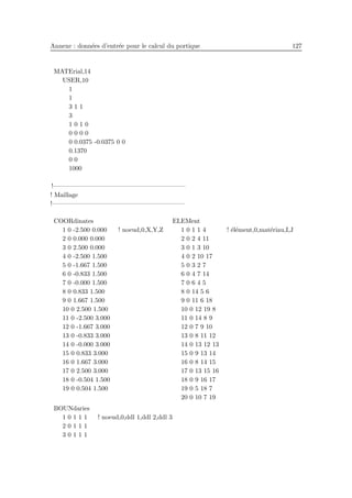 Annexe : donn´ees d’entr´ee pour le calcul du portique 127
MATErial,14
USER,10
1
1
3 1 1
3
1 0 1 0
0 0 0 0
0 0.0375 -0.0375 0 0
0.1370
0 0
1000
!————————————————————–
! Maillage
!————————————————————–
COORdinates
1 0 -2.500 0.000 ! noeud,0,X,Y,Z
2 0 0.000 0.000
3 0 2.500 0.000
4 0 -2.500 1.500
5 0 -1.667 1.500
6 0 -0.833 1.500
7 0 -0.000 1.500
8 0 0.833 1.500
9 0 1.667 1.500
10 0 2.500 1.500
11 0 -2.500 3.000
12 0 -1.667 3.000
13 0 -0.833 3.000
14 0 -0.000 3.000
15 0 0.833 3.000
16 0 1.667 3.000
17 0 2.500 3.000
18 0 -0.504 1.500
19 0 0.504 1.500
ELEMent
1 0 1 1 4 ! ´el´ement,0,mat´eriau,I,J
2 0 2 4 11
3 0 1 3 10
4 0 2 10 17
5 0 3 2 7
6 0 4 7 14
7 0 6 4 5
8 0 14 5 6
9 0 11 6 18
10 0 12 19 8
11 0 14 8 9
12 0 7 9 10
13 0 8 11 12
14 0 13 12 13
15 0 9 13 14
16 0 8 14 15
17 0 13 15 16
18 0 9 16 17
19 0 5 18 7
20 0 10 7 19
BOUNdaries
1 0 1 1 1 ! noeud,0,ddl 1,ddl 2,ddl 3
2 0 1 1 1
3 0 1 1 1
 