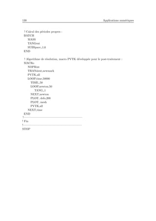 130 Applications num´eriques
! Calcul des p´eriodes propres :
BATCH
MASS
TANGent
SUBSpace,,1,6
END
! Algorithme de r´esolution, macro PVTK d´evelopp´ee pour le post-traitement :
MACRo
NOPRint
TRANsient,newmark
PVTK,all
LOOP,time,50000
TIME,,50
LOOP,newton,50
TANG,,1
NEXT,newton
PLOT, defo,200
PLOT, mesh
PVTK,all
NEXT,time
END
!————————————————————–
! Fin
!————————————————————–
STOP
 