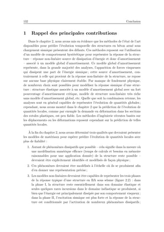132 Conclusion
1 Rappel des principales contributions
Dans le chapitre 2, nous avons mis en ´evidence que les m´ethodes de l’´etat de l’art
disponibles pour pr´edire l’´evolution temporelle des structures en b´eton arm´e sous
chargement sismique pr´esentent des d´efauts. Ces m´ethodes reposent sur l’utilisation
d’un mod`ele de comportement hyst´er´etique pour repr´esenter la r´eponse de la struc-
ture – r´eponse non-lin´eaire source de dissipation d’´energie et donc d’amortissement
– associ´e `a un mod`ele global d’amortissement. Ce mod`ele global d’amortissement
repr´esente, dans la grande majorit´e des analyses, l’apparition de forces visqueuses
qui dissipent une part de l’´energie sismique ; cette source d’amortissement, con-
trairement `a celle qui provient de la r´eponse non-lin´eaire de la structure, ne repose
sur aucune base physique clairement ´etablie. Par manque de fondement physique,
de nombreux choix sont possibles pour mod´eliser la r´eponse sismique d’une struc-
ture : structure ´elastique associ´ee `a un mod`ele d’amortissement global avec un fort
pourcentage d’amortissement critique, mod`ele de structure non-lin´eaire tr`es riche
sans mod`ele d’amortissement global, etc. Quelle que soit la combinaison retenue, les
analyses sont en g´en´eral capables de repr´esenter l’´evolution de quantit´es globales ;
cependant, nous avons montr´e dans le chapitre 2 que la pr´ediction de l’´evolution de
quantit´es locales, comme par exemple la demande en d´eformation dans les sections
des rotules plastiques, est peu ﬁable. Les m´ethodes d’ing´enierie r´ecentes bas´ees sur
les d´eplacements ou les d´eformations reposent cependant sur la pr´ediction de telles
quantit´es locales.
`A la ﬁn du chapitre 2, nous avons d´etermin´e trois qualit´es que devraient pr´esenter
les mod`eles de mat´eriaux pour esp´erer pr´edire l’´evolution de quantit´es locales avec
plus de ﬁabilit´e :
1. Autant de ph´enom`enes dissipatifs que possible – cela signiﬁe dans la mesure o`u
une mod´elisation num´erique eﬃcace (temps de calculs et besoins en m´emoire
raisonnables pour une application donn´ee) de la structure reste possible –
devraient ˆetre explicitement identiﬁ´es et mod´elis´es de fa¸con physique ;
2. Ces ph´enom`enes devraient ˆetre mod´elis´es `a l’´echelle o`u ils se produisent aﬁn
d’en donner une repr´esentation pr´ecise ;
3. Les mod`eles non-lin´eaires devraient ˆetre capables de repr´esenter les trois phases
de la r´eponse typique d’une structure en BA sous s´eisme (ﬁgure 2.2) : dans
la phase I, la structure reste essentiellement dans son domaine ´elastique et
seules quelques rares incursions dans le domaine in´elastique se produisent, si
bien que l’´energie est principalement dissip´ee par son comportement visqueux ;
dans la phase II, l’excitation sismique est plus forte et la r´eponse de la struc-
ture est conditionn´ee par l’activation de nombreux ph´enom`enes dissipatifs ;
 
