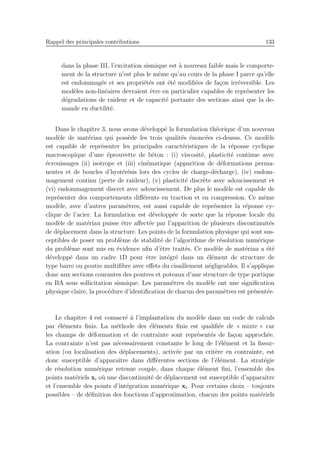 Rappel des principales contributions 133
dans la phase III, l’excitation sismique est `a nouveau faible mais le comporte-
ment de la structure n’est plus le mˆeme qu’au cours de la phase I parce qu’elle
est endommag´ee et ses propri´et´es ont ´et´e modiﬁ´ees de fa¸con irr´eversible. Les
mod`eles non-lin´eaires devraient ˆetre en particulier capables de repr´esenter les
d´egradations de raideur et de capacit´e portante des sections ainsi que la de-
mande en ductilit´e.
Dans le chapitre 3, nous avons d´evelopp´e la formulation th´eorique d’un nouveau
mod`ele de mat´eriau qui poss`ede les trois qualit´es ´enonc´ees ci-dessus. Ce mod`ele
est capable de repr´esenter les principales caract´eristiques de la r´eponse cyclique
macroscopique d’une ´eprouvette de b´eton : (i) viscosit´e, plasticit´e continue avec
´ecrouissages (ii) isotrope et (iii) cin´ematique (apparition de d´eformations perma-
nentes et de boucles d’hyst´er´esis lors des cycles de charge-d´echarge), (iv) endom-
magement continu (perte de raideur), (v) plasticit´e discr`ete avec adoucissement et
(vi) endommagement discret avec adoucissement. De plus le mod`ele est capable de
repr´esenter des comportements diﬀ´erents en traction et en compression. Ce mˆeme
mod`ele, avec d’autres param`etres, est aussi capable de repr´esenter la r´eponse cy-
clique de l’acier. La formulation est d´evelopp´ee de sorte que la r´eponse locale du
mod`ele de mat´eriau puisse ˆetre aﬀect´ee par l’apparition de plusieurs discontinuit´es
de d´eplacement dans la structure. Les points de la formulation physique qui sont sus-
ceptibles de poser un probl`eme de stabilit´e de l’algorithme de r´esolution num´erique
du probl`eme sont mis en ´evidence aﬁn d’ˆetre trait´es. Ce mod`ele de mat´eriau a ´et´e
d´evelopp´e dans un cadre 1D pour ˆetre int´egr´e dans un ´el´ement de structure de
type barre ou poutre multiﬁbre avec eﬀets du cisaillement n´egligeables. Il s’applique
donc aux sections courantes des poutres et poteaux d’une structure de type portique
en BA sous sollicitation sismique. Les param`etres du mod`ele ont une signiﬁcation
physique claire, la proc´edure d’identiﬁcation de chacun des param`etres est pr´esent´ee.
Le chapitre 4 est consacr´e `a l’implantation du mod`ele dans un code de calculs
par ´el´ements ﬁnis. La m´ethode des ´el´ements ﬁnis est qualiﬁ´ee de « mixte » car
les champs de d´eformation et de contrainte sont repr´esent´es de fa¸con approch´ee.
La contrainte n’est pas n´ecessairement constante le long de l’´el´ement et la ﬁssur-
ation (ou localisation des d´eplacements), activ´ee par un crit`ere en contrainte, est
donc susceptible d’apparaˆıtre dans diﬀ´erentes sections de l’´el´ement. La strat´egie
de r´esolution num´erique retenue couple, dans chaque ´el´ement ﬁni, l’ensemble des
points mat´eriels xi o`u une discontinuit´e de d´eplacement est susceptible d’apparaˆıtre
et l’ensemble des points d’int´egration num´erique xl. Pour certains choix – toujours
possibles – de d´eﬁnition des fonctions d’approximation, chacun des points mat´eriels
 
