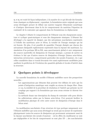 134 Conclusion
xi et xl est trait´e de fa¸con ind´ependante, `a la mani`ere de ce qui d´ecoule des formula-
tions classiques en d´eplacement ; cependant, la formulation mixte originale que nous
avons d´evelopp´ee permet de d´eﬁnir une matrice tangente ´el´ementaire sym´etrique
et d’int´egrer directement dans la loi de comportement du mat´eriau l’´equation de
continuit´e de la contrainte qui apparaˆıt dans les formulations en d´eplacement.
Le chapitre 5 illustre le comportement de l’´el´ement sous des chargements mono-
tone et cyclique quasi-statiques et sous des chargements sismiques. L’´el´ement ﬁni
d´evelopp´e a la capacit´e de dissiper, par des m´ecanismes non-lin´eaires repr´esent´es
`a l’´echelle des mat´eriaux acier et b´eton, la totalit´e de l’´energie sismique qui lui
est fournie. De plus, il est possible de quantiﬁer l’´energie dissip´ee par chacun des
m´ecanismes dissipatifs explicitement repr´esent´es dans la r´eponse des mat´eriaux. La
simulation d’un portique 2D en BA, sans amortissement global et avec uniquement
des sources mat´erielles de dissipation de l’´energie sismique, a permis de mettre en
´evidence le fait que d’autres sources de dissipation d’´energie (liaison acier-b´eton,
interaction sol-structure, comportement particulier des nœuds d’ossature, etc.) que
celles consid´er´ees dans ce travail devraient ˆetre aussi explicitement mod´elis´ees pour
am´eliorer la pr´ediction de l’´evolution des quantit´es globales et locales d’int´erˆet dans
la structure.
2 Quelques points `a d´evelopper
La nouvelle formulation du mod`ele d’´el´ement multiﬁbre ouvre des perspectives
nouvelles :
– Les approximations par ´el´ements ﬁnis peuvent ˆetre d´eﬁnies de sorte que les
points d’int´egration num´erique sont coupl´es au niveau de chaque ﬁbre. Dans
ce cas, la stabilit´e de la proc´edure de r´esolution et l’int´erˆet que pr´esente un tel
couplage par rapport `a la formulation que nous avons retenue ici doivent ˆetre
´etudi´es.
– La m´ethode donne une description du champ de contrainte utile pour d´ecrire
les sollicitations subies par la liaison acier-b´eton. Ceci pourrait faciliter la
mod´elisation physique de cette autre source de dissipation d’´energie dans le
b´eton arm´e.
La mod´elisation non-lin´eaire d’une structure de type portique uniquement avec
l’´el´ement multiﬁbre que nous avons d´evelopp´e ne serait pas en mesure de repr´esenter
physiquement toutes les sources de dissipation qui proviennent notamment aussi de
la r´eponse non-lin´eaire des nœuds d’ossature – o`u les eﬀets du cisaillement ne sont
pas n´egligeables et les lois de comportement ne sont plus 1D –, des non-lin´earit´es
 