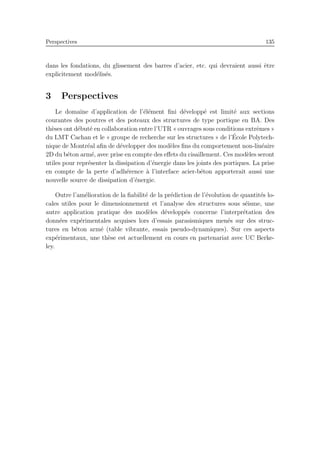 Perspectives 135
dans les fondations, du glissement des barres d’acier, etc. qui devraient aussi ˆetre
explicitement mod´elis´es.
3 Perspectives
Le domaine d’application de l’´el´ement ﬁni d´evelopp´e est limit´e aux sections
courantes des poutres et des poteaux des structures de type portique en BA. Des
th`eses ont d´ebut´e en collaboration entre l’UTR « ouvrages sous conditions extrˆemes »
du LMT Cachan et le « groupe de recherche sur les structures » de l’´Ecole Polytech-
nique de Montr´eal aﬁn de d´evelopper des mod`eles ﬁns du comportement non-lin´eaire
2D du b´eton arm´e, avec prise en compte des eﬀets du cisaillement. Ces mod`eles seront
utiles pour repr´esenter la dissipation d’´energie dans les joints des portiques. La prise
en compte de la perte d’adh´erence `a l’interface acier-b´eton apporterait aussi une
nouvelle source de dissipation d’´energie.
Outre l’am´elioration de la ﬁabilit´e de la pr´ediction de l’´evolution de quantit´es lo-
cales utiles pour le dimensionnement et l’analyse des structures sous s´eisme, une
autre application pratique des mod`eles d´evelopp´es concerne l’interpr´etation des
donn´ees exp´erimentales acquises lors d’essais parasismiques men´es sur des struc-
tures en b´eton arm´e (table vibrante, essais pseudo-dynamiques). Sur ces aspects
exp´erimentaux, une th`ese est actuellement en cours en partenariat avec UC Berke-
ley.
 