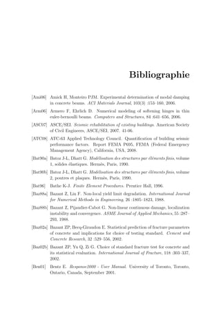 Bibliographie
[Ami06] Amick H, Monteiro PJM. Experimental determination of modal damping
in concrete beams. ACI Materials Journal, 103(3) :153–160, 2006.
[Arm06] Armero F, Ehrlich D. Numerical modeling of softening hinges in thin
euler-bernoulli beams. Computers and Structures, 84 :641–656, 2006.
[ASC07] ASCE/SEI. Seismic rehabilitation of existing buildings. American Society
of Civil Engineers, ASCE/SEI, 2007. 41-06.
[ATC08] ATC-63 Applied Technology Council. Quantiﬁcation of building seismic
performance factors. Report FEMA P695, FEMA (Federal Emergency
Management Agency), California, USA, 2008.
[Bat90a] Batoz J-L, Dhatt G. Mod´elisation des structures par ´el´ements ﬁnis, volume
1, solides ´elastiques. Herm`es, Paris, 1990.
[Bat90b] Batoz J-L, Dhatt G. Mod´elisation des structures par ´el´ements ﬁnis, volume
2, poutres et plaques. Herm`es, Paris, 1990.
[Bat96] Bathe K-J. Finite Element Procedures. Prentice Hall, 1996.
[Baz88a] Bazant Z, Lin F. Non-local yield limit degradation. International Journal
for Numerical Methods in Engineering, 26 :1805–1823, 1988.
[Baz88b] Bazant Z, Pijaudier-Cabot G. Non-linear continuous damage, localization
instability and convergence. ASME Journal of Applied Mechanics, 55 :287–
293, 1988.
[Baz02a] Bazant ZP, Becq-Giraudon E. Statistical prediction of fracture parameters
of concrete and implications for choice of testing standard. Cement and
Concrete Research, 32 :529–556, 2002.
[Baz02b] Bazant ZP, Yu Q, Zi G. Choice of standard fracture test for concrete and
its statistical evaluation. International Journal of Fracture, 118 :303–337,
2002.
[Ben01] Bentz E. Response2000 - User Manual. University of Toronto, Toronto,
Ontario, Canada, September 2001.
 