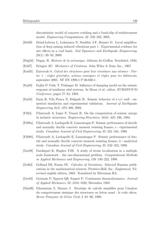 Bibliographie 139
discontinuity model of concrete cracking and a bond-slip of reinforcement
model. Engineering Computations, 22 :558–582, 2005.
[Dri09] Driad-Lebeau L, Lokmanea N, Semblat J-F, Bonnet G. Local ampliﬁca-
tion of deep mining induced vibrations part 1 : Experimental evidence for
site eﬀects in a coal basin. Soil Dynamics and Earthquake Emgineering,
29(1) :39–50, 2009.
[Dug50] Dugas, R. Histoire de la m´ecanique. ´editions du Griﬀon, Neuchˆatel, 1950.
[Eri67] Eringen AC. Mechanics of Continua. John Wiley & Sons, Inc., 1967.
[Eur05] Eurocode 8. Calcul des structures pour leur r´esistance aux s´eismes - Par-
tie 1 : r`egles g´en´erales, actions sismiques et r`egles pour les bˆatiments,
septembre 2005. NF EN 1998-1 P 06-030-1.
[Faj93] Fajfar P, Vidic T, Fishinger M. Inﬂuence of damping model on the seismic
response of nonlinear sdof systems. In Moan et al., editor, EURODYN’93
Conference, pages 77–84, 1993.
[Far02] Faria R, Vila Pouca N, Delgado R. Seismic behavior of a r/c wall : nu-
merical simulation and experimental validation. Journal of Earthquake
Engineering, 6(4) :473–498, 2002.
[Fil94] Filiatrault A, L´eger P, Tinawi R. On the computation of seismic energy
in inelastic structures. Engineering Structures, 16(6) :425–436, 1994.
[Fil98a] Filiatrault A, Lachapelle E, Lamontagne P. Seismic performance of ductile
and normally ductile concrete moment resisting frames, i - experimental
study. Canadian Journal of Civil Engineeering, 35 :331–341, 1998.
[Fil98b] Filiatrault A, Lachapelle E, Lamontagne P. Seismic performance of duc-
tile and normally ductile concrete moment resisting frames, ii - analytical
study. Canadian Journal of Civil Engineeering, 35 :342–352, 1998.
[Gar98] Garikipati K, Hughes TJR. A study of strain localization in a multiple
scale framework – the one-dimensional problem. Computational Methods
in Applied Mechanics and Engineering, 159 :193–222, 1998.
[Gel63] Gelfand IM, Fomin SV. Calculus of Variations. Selected Russian publi-
cations in the mathematical sciences. Prentice-Hall, Inc., Englewood, NJ,
revised english edition, 1963. Translated by Silverman RA.
[Ger83] Germain P, Nguyen QS, Suquet P. Continuum thermodynamics. Journal
of Applied Mechanics, 50 :1010–1020, December 1983.
[Gha98] Ghavamian S, Mazars J. Strat´egie de calculs simpliﬁ´es pour l’analyse
du comportement sismique des structures en b´eton arm´e : le code eﬁcos.
Revue Fran¸caise de G´enie Civil, 2 :61–90, 1998.
 