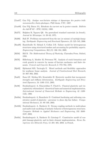 140 Bibliographie
[Guo87] Guo YQ. Analyse non-lin´eaire statique et dynamique des poutres tridi-
mensionnelles ´elasto-plastiques. PhD thesis, UTC, 1987.
[Guo89] Guo YQ, Batoz J-L. R´esultats du cas-test sur la poutre console. Bulletin
du club Φ2
AS - IPSI, 13(3A), 1989.
[Hal75] Halphen B, Nguyen QS. On generalized standard materials (in french).
Journal de M´ecanique, 14 :39–63, 1975.
[Hal06] Hall JF. Problems encountered from the use (or misuse) of rayleigh damp-
ing. Earthquake Engineering and Structural Dynamics, 35 :525–545, 2006.
[Hau09] Hautefeuille M, Melnyk S, Colliat J-B. Failure model for heterogeneous
structures using structured meshes and accounting for probability aspects.
Engineering Computations, 26(1/2) :166–184, 2009.
[Hil50] Hill R. The Mathematical Theory of Plasticity. Clarenden Press, Oxford,
1950.
[Hil76] Hillerborg A, Mod´eer M, Petersson PE. Analysis of crack formation and
crack growth in concrete by means of fracture mechanics and ﬁnite ele-
ments. Cement and Concrete Research, 6 :773–782, 1976.
[Hje02] Hjelmstad KD, Taciroglu E. Mixed methods and ﬂexibility approaches
for nonlinear frame analysis. Journal of Constructional Steel Research,
58 :967–993, 2002.
[Iba05] Ibara LF, Medina RA, Krawinkler H. Hysteretic models that incorporate
strength and stiﬀness deterioration. Earthquake Engineering and Struc-
tural Dynamics, 34 :1489–1511, 2005.
[Ibr98] Ibrahimbegovic A, Gharzeddine F, Chorﬁ L. Classical plasticity and vis-
coplasticity reformulated : theoretical basis and numerical implementation.
International Journal of Numerical Methods in Engineering, 42 :1499–
1535, 1998.
[Ibr03a] Ibrahimbegovic A, Brancherie D. Combined hardening and softening con-
stitutive model of plasticity : precursor to shear slip line failure. Compu-
tational Mechanics, 31 :89–100, 2003.
[Ibr03b] Ibrahimbegovic A, Markovic D. Strong coupling methods in multi-phase
and multi-scale modeling of inelastic behavior of heterogeneous structures.
Computer Methods in Applied Mechanics and Engineering, 192 :3089–
3107, 2003.
[Ibr03c] Ibrahimbegovic A, Markovic D, Gatuingt F. Constitutive model of cou-
pled damage-plasticity and its ﬁnite element implementation. Revue Eu-
rop´eenne des El´ements Finis, 12 :381–405, 2003. in French.
 