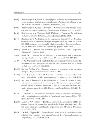 Bibliographie 141
[Ibr05] Ibrahimbegovic A, Brank B. Multi-physics and multi-scale computer mod-
els in nonlinear analysis and optimal design of engineering structures un-
der extreme conditions. IOS Press, Amsterdam, 2005.
[Ibr08] Ibrahimbegovic A, Jehel P, Davenne L. Coupled plasticity-damage model
and direct stress interpolation. Computational Mechanics, 42 :1–11, 2008.
[Ibr09] Ibrahimbegovic A. Nonlinear Solids Mechanics – Theoretical Formulations
and Finite Element Solution Methods. Springer, Berlin, 2009.
[Ibr10] Ibrahimbegovic A, Boulkertous A, Davenne L, Brancherie D. Modeling
of reinforced-concrete structures providing crack-spacing based on XFEM,
ED-FEM and novel operator split solution procedure. International Jour-
nal for Numerical Methods in Engineering, page in press, 2010.
[Imb95] Imbert J-F. Analyse des Structures par ´El´ements Finis. C´epadu`es-
´Editions, 3`eme
edition, 1995.
[Jea86] Jeary AP. Damping in tall buidings – a mechanism and a predictor.
Earthquake Engineering and Structural Dynamics, 14 :733–750, 1986.
[Ju 89] Ju W. On energy-based coupled elasto-plastic damage theories : constitu-
tive modeling and computational aspects. International Journal of Solids
and Structures, 25 :803–833, 1989.
[Kar90] Kareem A, Sun W-J. Dynamic response of structures with uncertain
damping. Engineering Structures, 12 :2–8, 1990.
[Kaz06] Kazaz I, Yakut A, Gulkan P. Numerical simulation of dynamic shear wall
tests : a benchmark study. Computers and Structures, 84 :549–562, 2006.
[Kuc09] Kucerova A, Brancherie D, Ibrahimbegovic A, Zeman J, Bittnar Z. Novel
anisotropic continuum-discrete damage model capable of representing lo-
calized failure of massive structures – part ii : identiﬁcation from tests
under heterogeneous stress ﬁeld. Engineering Computations, 42(1/2) :128–
144, 2009.
[La 93] La Borderie C. Ph´enom`enes unilat´eraux dans un mat´eriau endommage-
able : mod´elisation et application `a l’analyse de structures en b´eton. PhD
thesis, niversit´e Paris 6, 1993.
[Lam08] Lamarche CP, Paultre P, Proulx J, Mousseau S. Assessment of the fre-
quency domain decomposition technique by forced vibration tests of a
full scale structure. Earthquake Engineering and Structural Dynamics,
37 :487–494, 2008.
[Lee09] Lee C-L, Filippou FC. Frame elements with mixed formulation for sin-
gular section response. International Journal for Numerical Methods in
Engineering, 78 :1320–1344, 2009.
 