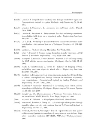 142 Bibliographie
[Lem85] Lemaˆıtre J. Coupled elasto-plasticity and damage constitutive equations.
Computational Methods in Applied Mechanics and Engineering, 51 :31–49,
1985.
[Lem88] Lemaˆıtre J, Chaboche J-L. M´ecanique des mat´eriaux solides. Dunod,
Paris, 1988.
[Les07] Lestuzzi P, Bachmann H. Displacement ductility and energy assessment
from shaking table tests on rc structural walls. Engineering Structures,
29 :1708–1721, 2007.
[Lu 04] Lu Y, Xu K. Modelling of dynamic behaviour of concrete materials under
blast loading. International Journal of Solids and Structures, 41 :131–143,
2004.
[Lub90] Lubliner J. Plasticity Theory. Macmillan, New York, 1990.
[L´e92] L´eger P, Dussault S. Seismic energy dissipation in mdof structures. ASCE
Journal of Structural Engineering, 118(5) :1251–1269, 1992.
[Mar93] Maragakis E, Saiidi M, Abdel-Ghaﬀar S. Response of r/c buildings during
the 1987 whittier narrows earthquake. Earthquake Spectra, 9(1) :67–95,
1993.
[Mar04] Marko J, Thambiratnam D, Perera N. Inﬂuence of damping systems
on building structures subject to seismic eﬀects. Engineering Structures,
26 :1939–1956, 2004.
[Mar06] Markovic D, Ibrahimbegovic A. Complementary energy based fe modelling
of coupled elasto-plastic and damage behavior for continuum microstruc-
ture computations. Computational Methods in Applied Mechanics and
Engineering, 195 :5077–5093, 2006.
[Mar09] Martinelli P, Filippou F. Simulation of the shaking table test of a seven-
story shear wall building. Earthquake Engineering and Structural Dynam-
ics, 38 :587–607, 2009.
[Mau99] Maugin GA. The Thermodynamics of Nonlinear Irreversible Behaviors –
an Introduction. World Scientiﬁc. River Edge, Singapore, 1999.
[Max] Maxwell JC. Diﬀusion. In Encyclopedie Britannica. 9`eme ´edition.
[Mes98] Meschke G, Lackner R, Mang HA. An anisotropic elastoplastic-damage
model for plain concrete. International Journal fo Numerical Methods in
Engineering, 42 :703–727, 1998.
[Mou02] Moulin S, Davenne L, Gatuingt F. Ssnl119 – r´ponse statique d’un poutre
en b´eton arm´e (section rectangulaire) `a comportement non-lin´eaire. Code
aster – manuel de validation, EDF R&D / AMA, LMT Cachan, novembre
2002.
 