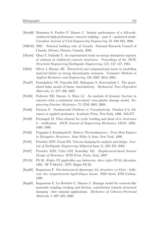 Bibliographie 143
[Mou08] Mousseau S, Paultre P, Mazars J. Seismic performance of a full-scale,
reinforced high-performance concrete building – part ii : analytical study.
Canadian Journal of Civil Enginnering Engineering, 35 :849–862, 2008.
[NRC05] NRC. National building code of Canada. National Research Council of
Canada, Ottawa, Ontario, Canada, 2005.
[Ohn84] Ohno T, Nishioka T. An experimental study on energy absorption capacity
of columns in reinforced concrete structures. Proceedings of the JSCE,
Structural Enginnering/Earthquake Engineering, 1(2) :137–147, 1984.
[Oli04] Oliver J, Huespe AE. Theoretical and computational issues in modelling
material failure in strong discontinuity scenarios. Computer Methods in
Applied Mechanics and Engineering, 193 :2987–3014, 2004.
[Pan07] Panoskaltsis VP, Papoulia KD, Bahuguna S, Korovajchuk I. The gener-
alized kuhn model of linear viscoelasticity. Mechanical Time-Dependent
Materials, 11 :217–230, 2007.
[Ped08] Pedersen RR, Simone A, Sluys LJ. An analysis of dynamic fracture in
concrete with a continuum visco-elastic visco-plastic damage model. En-
gineering Fracture Mechanics, 75 :3782–3805, 2008.
[Per66] Perzyna P. Fundamental Problems in Viscoplasticity. Number 9 in Ad-
vances in applied mechanics. Academic Press, New-York, 1966. 243-377.
[Pet99] Petrangeli M. Fibre element for cyclic bending and shear of rc structures
ii - veriﬁcation. ASCE Journal of Engineering Mechanics, 125(9) :1002–
1009, 1999.
[Pri98] Prigogine I, Kondepudi D. Modern Thermodynamics : From Heat Engines
to Dissipative Structures. John Wiley & Sons, New York, 1998.
[Pri05] Priestley MJN, Grant DN. Viscous damping for analysis and design. Jour-
nal of Earthquake Engineering, 9(Special Issue 2) :229–255, 2005.
[Pri07] Priestley MJN, Calvi GM, Kowalsky MJ. Displacement-based Seismic
Design of Structures. IUSS Press, Pavia, Italy, 2007.
[PS 95] PS 92. R`egles PS applicables aux bˆatiments, dites r`egles PS 92, d´ecembre
1995. NF P 06-013 - DTU R`egles PS 92.
[Rag99] Ragueneau F. Fonctionnement dynamique des structures en b´eton - Inﬂu-
ence des comportements hyst´er´etiques locaux. PhD thesis, ENS Cachan,
1999.
[Rag00] Ragueneau F, La Borderie C, Mazars J. Damage model for concrete-like
materials coupling cracking and friction, contribution towards structural
damping : ﬁrst uniaxial applications. Mechanics of Cohesive-Frictional
Materials, 5 :607–625, 2000.
 