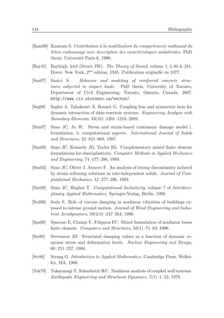 144 Bibliographie
[Ram90] Ramtani S. Contribution `a la mod´elisation du comportement multiaxial du
b´eton endommag´e avec description des caract´eristiques unilat´erales. PhD
thesis, Universit´e Paris 6, 1990.
[Ray45] Rayleigh, lord (Strutt JW). The Theory of Sound, volume 1, § 80 & §81.
Dover, New York, 2nd
edition, 1945. Publication originelle en 1877.
[Saa07] Saatci S. Behavior and modeling of reinforced concrete struc-
tures subjected to impact loads. PhD thesis, University of Toronto,
Department of Civil Engineering, Toronto, Ontario, Canada, 2007.
http://www.civ.utoronto.ca/vector/.
[Seg09] Seghir A, Tahakourt A. Bonnet G. Coupling fem and symmetric bem for
dynamic interaction of dam-reservoir systems. Engineering Analysis with
Boundary Elements, 33(10) :1201–1210, 2009.
[Sim87] Simo JC, Ju W. Stress and strain-based continuum damage model i.
formulation, ii. computational aspects. International Journal of Solids
and Structures, 23 :821–869, 1987.
[Sim89] Simo JC, Kennedy JG, Taylor RL. Complementary mixed ﬁnite element
formulations for elastoplasticity. Computer Methods in Applied Mechanics
and Engineering, 74 :177–206, 1989.
[Sim93] Simo JC, Oliver J, Armero F. An analysis of strong discontinuity induced
by strain softening solutions in rate-independent solids. Journal of Com-
putational Mechanics, 12 :277–296, 1993.
[Sim98] Simo JC, Hughes T. Computational Inelasticity, volume 7 of Interdisci-
plinary Applied Mathematics. Springer-Verlag, Berlin, 1998.
[Sod96] Soda S. Role of viscous damping in nonlinear vibration of buildings ex-
posed to intense ground motion. Journal of Wind Engineering and Indus-
trial Aerodynamics, 59(2-3) :247–264, 1996.
[Spa96] Spacone E, Ciampi V, Filippou FC. Mixed formulation of nonlinear beam
ﬁnite element. Computers and Structures, 58(1) :71–83, 1996.
[Ste80] Stevenson JD. Structural damping values as a function of dynamic re-
sponse stress and deformation levels. Nuclear Engineering and Design,
60 :211–237, 1980.
[Str86] Strang G. Introduction to Applied Mathematics. Cambridge Press, Welles-
ley, MA, 1986.
[Tak79] Takayanagi T, Schnobrich WC. Nonlinear analysis of coupled wall systems.
Earthquake Engineering and Structural Dynamics, 7(1) :1–22, 1979.
 