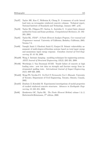 Bibliographie 145
[Tay97] Taylor AW, Kuo C, Wellenius K, Chung D. A summary of cyclic lateral
load tests on rectangular reinforced concrete columns. Technical report,
National Institute of Standards and Technology, January 1997. p.65.
[Tay03] Taylor RL, Filippou FC, Saritas A, Aurrichio S. A mixed ﬁnite element
method for beam and frame problems. Computational Mechanics, 31 :192–
203, 2003.
[Tay05] Taylor RL. FEAP : A Finite Element Analysis Program, User manual and
Programmer manual. University of California, Berkeley, California, 2005.
Version 7.4.
[Vas08] Vaseghi Amiri J, Ghodrati Amiri G, Ganjavi B. Seismic vulnerability as-
sessment of multi-degree-of-freedom systems based on total input energy
and momentary input energy response. Canadian Journal of Civil Engi-
neering, 35 :41–56, 2008.
[Wan09] Wang J. Intrinsic damping : modeling techniques for engineering systems.
ASCE Journal of Structural Engineering, 135(3) :282–291, 2009.
[Wee06] Weerheijm J, Van Doormaal JCAM. Tensile failure of concrete at high
loading rates : new test data on strength and fracture energy from in-
strumented spalling tests. International Journal of Impact Engineering,
24(3) :609–626, 2006.
[Won02] Wong PS, Vecchio FJ. VecTor2 & Formworks User’s Manuals. University
of Toronto, Department of Civil Engineering, Toronto, Ontario, Canada,
2002.
[Zem03] Zembaty Z, Kowalski M. Experimental investigations of modal properties
of cracked reinforced concrete structures. Advances in Earthquake Engi-
neering, 13 :245–251, 2003.
[Zie00] Zienkiewicz OC, Taylor RL. The Finite Element Method, volume 1 & 2.
Butterworth-Heinemann, 5th
edition, 2000.
 
