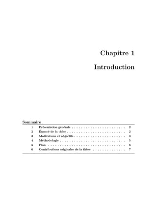 Chapitre 1
Introduction
Sommaire
1 Pr´esentation g´en´erale . . . . . . . . . . . . . . . . . . . . . . . 2
2 ´Enonc´e de la th`ese . . . . . . . . . . . . . . . . . . . . . . . . . 2
3 Motivations et objectifs . . . . . . . . . . . . . . . . . . . . . . 3
4 M´ethodologie . . . . . . . . . . . . . . . . . . . . . . . . . . . . 5
5 Plan . . . . . . . . . . . . . . . . . . . . . . . . . . . . . . . . . 6
6 Contributions originales de la th`ese . . . . . . . . . . . . . . 7
 