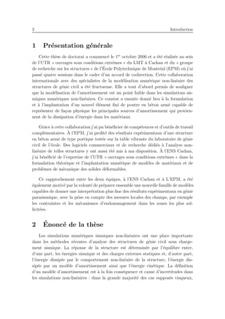 2 Introduction
1 Pr´esentation g´en´erale
Cette th`ese de doctorat a commenc´e le 1er
octobre 2006 et a ´et´e r´ealis´ee au sein
de l’UTR « ouvrages sous conditions extrˆemes » du LMT `a Cachan et du « groupe
de recherche sur les structures » de l’´Ecole Polytechnique de Montr´eal (EPM) o`u j’ai
pass´e quatre sessions dans le cadre d’un accord de codirection. Cette collaboration
internationale avec des sp´ecialistes de la mod´elisation num´erique non-lin´eaire des
structures de g´enie civil a ´et´e fructueuse. Elle a tout d’abord permis de souligner
que la mod´elisation de l’amortissement est un point faible dans les simulations sis-
miques num´eriques non-lin´eaires. Ce constat a ensuite donn´e lieu `a la formulation
et `a l’implantation d’un nouvel ´el´ement ﬁni de poutre en b´eton arm´e capable de
repr´esenter de fa¸con physique les principales sources d’amortissement qui provien-
nent de la dissipation d’´energie dans les mat´eriaux.
Grˆace `a cette collaboration j’ai pu b´en´eﬁcier de comp´etences et d’outils de travail
compl´ementaires. `A l’EPM, j’ai proﬁt´e des r´esultats exp´erimentaux d’une structure
en b´eton arm´e de type portique test´ee sur la table vibrante du laboratoire de g´enie
civil de l’´ecole. Des logiciels commerciaux et de recherche d´edi´es `a l’analyse non-
lin´eaire de telles structures y ont aussi ´et´e mis `a ma disposition. `A l’ENS Cachan,
j’ai b´en´eﬁci´e de l’expertise de l’UTR « ouvrages sous conditions extrˆemes » dans la
formulation th´eorique et l’implantation num´erique de mod`eles de mat´eriaux et de
probl`emes de m´ecanique des solides d´eformables.
Ce rapprochement entre les deux ´equipes, `a l’ENS Cachan et `a L’EPM, a ´et´e
´egalement motiv´e par la volont´e de pr´eparer ensemble une nouvelle famille de mod`eles
capables de donner une interpr´etation plus ﬁne des r´esultats exp´erimentaux en g´enie
parasismique, avec la prise en compte des mesures locales des champs, par exemple
les contraintes et les m´ecanismes d’endommagement dans les zones les plus sol-
licit´ees.
2 ´Enonc´e de la th`ese
Les simulations num´eriques sismiques non-lin´eaires ont une place importante
dans les m´ethodes r´ecentes d’analyse des structures de g´enie civil sous charge-
ment sismique. La r´eponse de la structure est d´etermin´ee par l’´equilibre entre,
d’une part, les ´energies sismique et des charges externes statiques et, d’autre part,
l’´energie dissip´ee par le comportement non-lin´eaire de la structure, l’´energie dis-
sip´ee par un mod`ele d’amortissement ainsi que l’´energie cin´etique. La d´eﬁnition
d’un mod`ele d’amortissement est `a la fois cons´equence et cause d’incertitudes dans
les simulations non-lin´eaires : dans la grande majorit´e des cas suppos´es visqueux,
 