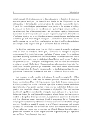 4 Introduction
ont r´ecemment ´et´e d´evelopp´ees pour le dimensionnement et l’analyse de structures
sous chargement sismique : ces m´ethodes sont bas´ees sur les d´eplacements ou les
d´eformations et doivent pallier les inconv´enients des m´ethodes bas´ees sur les forces.
`A partir des caract´eristiques g´eom´etriques d’une structure et des plans de ferraillage,
la demande en d´eplacement ou en d´eformation – pr´ef´er´ee par certaines m´ethodes
car directement li´ee `a l’endommagement – est d´etermin´ee `a partir d’analyses sis-
miques non-lin´eaires temporelles ou d’analyses en pouss´ee progressive. Ces m´ethodes
d’ing´enierie reposent sur la mod´elisation du comportement sismique non-lin´eaire des
structures qui doit ˆetre ﬁable par cons´equent. L’am´elioration de la ﬁabilit´e de ces
m´ethodes passe par une meilleure repr´esentation physique des ph´enom`enes dissipat-
ifs d’´energie, parmi lesquels ceux qui se produisent dans les mat´eriaux.
La deuxi`eme motivation nous vient du d´eveloppement de nouvelles tendances
dans les essais sur structures. D’une part, l’utilisation par exemple de capteurs
optiques associ´ee `a des techniques de corr´elation d’images permet de reconstituer
l’´evolution du champ de d´eformation dans les structures test´ees et donne donc acc`es `a
des donn´ees importantes pour la validation de la pr´ediction num´erique de l’´evolution
de quantit´es locales. D’autre part, il est impossible, pour des essais r´ealis´es sur des
structures `a grande ´echelle (table vibrante, essais pseudo-dynamiques), de faire l’ac-
quisition de toutes les quantit´es qui pourraient s’av´erer utiles lors du d´epouillement
et de l’interpr´etation des donn´ees exp´erimentales ; la simulation num´erique des com-
portements locaux constitue alors une aide pour la r´ealisation de cette tˆache.
Une tendance actuelle consiste `a d´evelopper des mod`eles adaptatifs – d´edi´es
`a un probl`eme donn´e – plutˆot que des mod`eles g´en´eraux capables de s’adapter `a
toutes les situations. Dans cette logique, nous avons choisi de nous concentrer sur
le d´eveloppement d’un mod`ele capable de reproduire le comportement non-lin´eaire
jusqu’`a la ruine d’une poutre ou d’un poteau sous une sollicitation de ﬂexion com-
pos´ee et pour laquelle les eﬀets du cisaillement sont n´egligeables. Nous voulons que ce
mod`ele soit capable de reproduire les principales caract´eristiques de la r´eponse non-
lin´eaire de chacun des mat´eriaux qui le composent aﬁn de donner une base physique
solide `a la dissipation d’´energie mat´erielle. L’implantation num´erique de ce mod`ele
doit ˆetre robuste et g´en´erer des temps de calcul acceptables. Un tel ´el´ement sera
adapt´e pour d´ecrire le comportement des sections courantes des structures de type
portique. Cet ´el´ement associ´e `a un autre type d’´el´ements capables de tenir compte
des eﬀets du cisaillement pour mod´eliser les nœuds d’ossature et ´eventuellement `a
d’autres ´el´ements encore pour repr´esenter les eﬀets de l’interaction sol-structure,
permettrait de d´eﬁnir un mod`ele de portique dont on peut esp´erer qu’il reproduise
avec pr´ecision l’amortissement structurel.
 