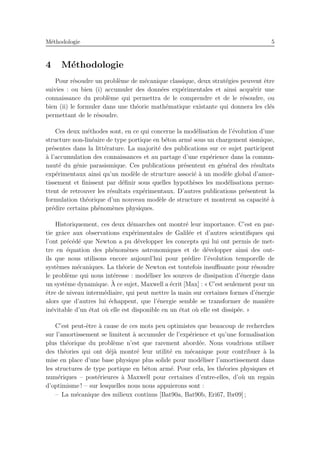 M´ethodologie 5
4 M´ethodologie
Pour r´esoudre un probl`eme de m´ecanique classique, deux strat´egies peuvent ˆetre
suivies : ou bien (i) accumuler des donn´ees exp´erimentales et ainsi acqu´erir une
connaissance du probl`eme qui permettra de le comprendre et de le r´esoudre, ou
bien (ii) le formuler dans une th´eorie math´ematique existante qui donnera les cl´es
permettant de le r´esoudre.
Ces deux m´ethodes sont, en ce qui concerne la mod´elisation de l’´evolution d’une
structure non-lin´eaire de type portique en b´eton arm´e sous un chargement sismique,
pr´esentes dans la litt´erature. La majorit´e des publications sur ce sujet participent
`a l’accumulation des connaissances et au partage d’une exp´erience dans la commu-
naut´e du g´enie parasismique. Ces publications pr´esentent en g´en´eral des r´esultats
exp´erimentaux ainsi qu’un mod`ele de structure associ´e `a un mod`ele global d’amor-
tissement et ﬁnissent par d´eﬁnir sous quelles hypoth`eses les mod´elisations perme-
ttent de retrouver les r´esultats exp´erimentaux. D’autres publications pr´esentent la
formulation th´eorique d’un nouveau mod`ele de structure et montrent sa capacit´e `a
pr´edire certains ph´enom`enes physiques.
Historiquement, ces deux d´emarches ont montr´e leur importance. C’est en par-
tie grˆace aux observations exp´erimentales de Galil´ee et d’autres scientiﬁques qui
l’ont pr´ec´ed´e que Newton a pu d´evelopper les concepts qui lui ont permis de met-
tre en ´equation des ph´enom`enes astronomiques et de d´evelopper ainsi des out-
ils que nous utilisons encore aujourd’hui pour pr´edire l’´evolution temporelle de
syst`emes m´ecaniques. La th´eorie de Newton est toutefois insuﬃsante pour r´esoudre
le probl`eme qui nous int´eresse : mod´eliser les sources de dissipation d’´energie dans
un syst`eme dynamique. `A ce sujet, Maxwell a ´ecrit [Max] : « C’est seulement pour un
ˆetre de niveau interm´ediaire, qui peut mettre la main sur certaines formes d’´energie
alors que d’autres lui ´echappent, que l’´energie semble se transformer de mani`ere
in´evitable d’un ´etat o`u elle est disponible en un ´etat o`u elle est dissip´ee. »
C’est peut-ˆetre `a cause de ces mots peu optimistes que beaucoup de recherches
sur l’amortissement se limitent `a accumuler de l’exp´erience et qu’une formalisation
plus th´eorique du probl`eme n’est que rarement abord´ee. Nous voudrions utiliser
des th´eories qui ont d´ej`a montr´e leur utilit´e en m´ecanique pour contribuer `a la
mise en place d’une base physique plus solide pour mod´eliser l’amortissement dans
les structures de type portique en b´eton arm´e. Pour cela, les th´eories physiques et
num´eriques – post´erieures `a Maxwell pour certaines d’entre-elles, d’o`u un regain
d’optimisme ! – sur lesquelles nous nous appuierons sont :
– La m´ecanique des milieux continus [Bat90a, Bat90b, Eri67, Ibr09] ;
 