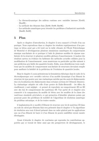 6 Introduction
– La thermodynamique des milieux continus avec variables internes [Ger83,
Mau99] ;
– La m´ethode des ´el´ements ﬁnis [Zie00, Ibr09, Bat96] ;
– Les m´ethodes num´eriques pour r´esoudre les probl`emes d’in´elasticit´e mat´erielle
[Sim98, Ibr09].
5 Plan
Apr`es ce chapitre d’introduction, le chapitre 2 sera consacr´e `a l’´etude d’un cas
pratique. Nous reprendrons dans ce chapitre les r´esultats exp´erimentaux d’un por-
tique en b´eton arm´e qui a ´et´e test´e sur la table vibrante de l’´Ecole Polytechnique
de Montr´eal et d´evelopperons plusieurs simulations num´eriques du comportement
sismique non-lin´eaire de ce portique `a l’aide de plusieurs mod`eles de r´eponse non-
lin´eaire de la structure et plusieurs mod`eles globaux d’amortissement. L’analyse des
r´esultats mettra en ´evidence les faiblesses des m´ethodes actuelles utilis´ees pour la
mod´elisation de l’amortissement ; nous montrerons en particulier qu’elles m`enent `a
une pr´ediction peu ﬁable des quantit´es locales. Enﬁn, nous identiﬁerons trois condi-
tions que les mod`eles de comportement non-lin´eaire de structures devraient remplir
pour am´eliorer la ﬁabilit´e de la pr´ediction de l’´evolution de quantit´es locales.
Dans le chapitre 3, nous pr´esenterons la formulation th´eorique dans le cadre de la
thermodynamique avec variables internes d’un mod`ele dynamique d’un ´el´ement de
structure de type poutre avec une cin´ematique enrichie par des sauts de d´eplacements
dus `a la localisation des d´eplacements dans certaines sections de l’´el´ement (ﬁssures).
La cin´ematique adopt´ee est celle d’une poutre de Euler-Bernoulli – les eﬀets du
cisaillement y sont n´eglig´es – et permet de reproduire un comportement 2D ou 3D
avec des lois de comportement des mat´eriaux 1D. Une partie de ce chapitre sera
consacr´ee `a la comparaison du mod`ele de b´eton avec les mod`eles de la classe des
mat´eriaux standards g´en´eralis´es, ce qui permettra d’identiﬁer plusieurs points qui
pourront poser des probl`emes de stabilit´e de l’algorithme de r´esolution num´erique
du probl`eme m´ecanique, et de les traiter ensuite.
L’implantation de ce mod`ele d’´el´ement de structure avec loi de mat´eriau 1D dans
un code de calcul par ´el´ements ﬁnis sera pr´esent´ee dans le chapitre 4. Un algorithme
de r´esolution sera tout d’abord pr´esent´e dans un cadre g´en´eral puis les applications
aux cas d’un ´el´ement de barre et d’un ´el´ement de poutre multiﬁbre seront ensuite
d´evelopp´ees.
Avant d’aborder le chapitre de conclusion qui reprendra les contributions ap-
port´ees par ce travail de th`ese ainsi que des perspectives de d´eveloppement, le
 