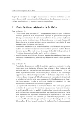 Contributions originales de la th`ese 7
chapitre 5 pr´esentera des exemples d’application de l’´el´ement multiﬁbre. Ces ex-
emples illustreront le comportement de l’´el´ement sous des chargements monotone et
cyclique quasi-statiques et sous des chargements sismiques.
6 Contributions originales de la th`ese
Dans le chapitre 2 :
– D´eﬁnition de deux concepts : (i) l’amortissement physique : part de l’amor-
tissement provenant de la mod´elisation physique de ph´enom`enes dissipatifs
d’´energie caract´eristiques de la r´eponse non-lin´eaire de la structure ; (ii) l’amor-
tissement global forfaitaire : part de l’amortissement provenant d’un mod`ele
d’amortissement structurel qui tient compte, sans distinction explicite, de nom-
breuses sources de dissipation d’´energie.
– Simulations num´eriques d’un portique test´e sur table vibrante avec plusieurs
mod`eles non-lin´eaires de r´eponse de la structure et plusieurs mod`eles d’amor-
tissement global. Mise en ´evidence du manque de ﬁabilit´e de la pr´ediction de
l’´evolution des quantit´es locales par les mod`eles existants.
– Identiﬁcation de propri´et´es que devraient poss´eder les mod`eles de r´eponse non-
lin´eaire des structures aﬁn d’am´eliorer la pr´ediction de l’´evolution des quantit´es
locales.
Dans le chapitre 3 :
– Formulation d’un nouveau mod`ele de mat´eriau capable de repr´esenter les prin-
cipales sources de dissipation d’´energie, dans le b´eton et dans l’acier sous sol-
licitation sismique. Les ph´enom`enes non-lin´eaires repr´esent´es sont : (i) la vis-
cosit´e, la plasticit´e continue avec ´ecrouissages (ii) isotrope et (iii) cin´ematique
(apparition de d´eformations permanentes et de boucles d’hyst´er´esis lors des
cycles de charge-d´echarge), (iv) l’endommagement continu (perte de raideur),
la (v) plasticit´e discr`ete avec adoucissement et (vi) l’endommagement discret
avec adoucissement. De plus le mod`ele est capable de repr´esenter des com-
portements diﬀ´erents en traction et en compression.
– Les aspects de la formulation du mod`ele qui devront ˆetre trait´es pour garantir
la stabilit´e de la proc´edure de r´esolution num´erique sont clairement identiﬁ´es.
– Le mod`ele poss`ede toutes les qualit´es identiﬁ´ees dans le chapitre 2 pour am´elio-
rer la pr´ediction du comportement sismique non-lin´eaire des structures. Il con-
tient notamment les ingr´edients n´ecessaires pour repr´esenter les trois phases
de la r´eponse sismique d’une structure qui sont chronologiquement : (i) une
phase de faible intensit´e sismique o`u la r´eponse est domin´ee par la viscosit´e,
(ii) une phase de forte intensit´e sismique o`u la plasticit´e et l’endommagement,
 
