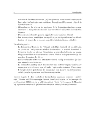 8 Introduction
continus et discrets sont activ´es, (iii) une phase de faible intensit´e sismique o`u
la structure pr´esente des caract´eristiques dissipatives diﬀ´erentes de celles de la
structure initiale.
– G´en´eralisation du principe du maximum de la dissipation plastique au ma-
ximum de la dissipation intrins`eque pour caract´eriser l’´evolution des variables
internes.
– Plusieurs discontinuit´es peuvent apparaˆıtre dans un mˆeme ´el´ement.
– Les param`etres du mod`ele ont une signiﬁcation physique claire et leur identi-
ﬁcation est simple. La proc´edure compl`ete d’identiﬁcation est d´etaill´ee.
Dans le chapitre 4 :
– La formulation th´eorique de l’´el´ement multiﬁbre standard est modiﬁ´ee aﬁn
de permettre l’int´egration du mod`ele de mat´eriau : la matrice de raideur et
le vecteur des forces internes ´el´ementaires ne sont plus fabriqu´es par assem-
blage des matrices de raideur des sections de contrˆole mais par assemblage des
matrices de raideur des ﬁbres.
– Les discontinuit´es fortes sont introduites dans un champ de contrainte qui n’est
pas n´ecessairement constant.
– La formulation mixte permet de construire une matrice tangente ´el´ementaire
sym´etrique, contrairement aux m´ethodes classiques formul´ees en d´eplacement.
– L’´energie dissip´ee par chacun des m´ecanismes non-lin´eaires explicitement mo-
d´elis´es dans la r´eponse des mat´eriaux est quantiﬁ´ee.
Dans le chapitre 5 : Les r´esultats de la simulation num´erique sismique – r´ealis´ee
avec l’´el´ement multiﬁbre d´evelopp´e dans ce travail de doctorat – d’un portique 2D
en b´eton arm´e (BA) test´e sur la table vibrante de l’´Ecole Polytechnique de Montr´eal
il y a plusieurs ann´ees sont pr´esent´es et compar´es `a la r´eponse exp´erimentale.
 