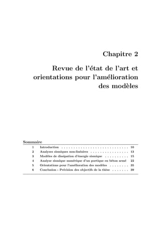 Chapitre 2
Revue de l’´etat de l’art et
orientations pour l’am´elioration
des mod`eles
Sommaire
1 Introduction . . . . . . . . . . . . . . . . . . . . . . . . . . . . 10
2 Analyses sismiques non-lin´eaires . . . . . . . . . . . . . . . . 13
3 Mod`eles de dissipation d’´energie sismique . . . . . . . . . . 15
4 Analyse sismique num´erique d’un portique en b´eton arm´e 22
5 Orientations pour l’am´elioration des mod`eles . . . . . . . . 35
6 Conclusion - Pr´ecision des objectifs de la th`ese . . . . . . . 39
 
