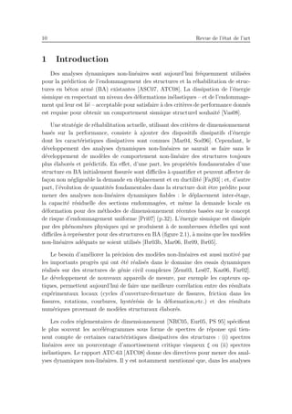 10 Revue de l’´etat de l’art
1 Introduction
Des analyses dynamiques non-lin´eaires sont aujourd’hui fr´equemment utilis´ees
pour la pr´ediction de l’endommagement des structures et la r´ehabilitation de struc-
tures en b´eton arm´e (BA) existantes [ASC07, ATC08]. La dissipation de l’´energie
sismique en respectant un niveau des d´eformations in´elastiques – et de l’endommage-
ment qui leur est li´e – acceptable pour satisfaire `a des crit`eres de performance donn´es
est requise pour obtenir un comportement sismique structurel souhait´e [Vas08].
Une strat´egie de r´ehabilitation actuelle, utilisant des crit`eres de dimensionnement
bas´es sur la performance, consiste `a ajouter des dispositifs dissipatifs d’´energie
dont les caract´eristiques dissipatives sont connues [Mar04, Sod96]. Cependant, le
d´eveloppement des analyses dynamiques non-lin´eaires ne saurait se faire sans le
d´eveloppement de mod`eles de comportement non-lin´eaire des structures toujours
plus ´elabor´es et pr´edictifs. En eﬀet, d’une part, les propri´et´es fondamentales d’une
structure en BA initialement ﬁssur´ee sont diﬃciles `a quantiﬁer et peuvent aﬀecter de
fa¸con non n´egligeable la demande en d´eplacement et en ductilit´e [Faj93] ; et, d’autre
part, l’´evolution de quantit´es fondamentales dans la structure doit ˆetre pr´edite pour
mener des analyses non-lin´eaires dynamiques ﬁables : le d´eplacement inter-´etage,
la capacit´e r´esiduelle des sections endommag´ees, et mˆeme la demande locale en
d´eformation pour des m´ethodes de dimensionnement r´ecentes bas´ees sur le concept
de risque d’endommagement uniforme [Pri07] (p.32). L’´energie sismique est dissip´ee
par des ph´enom`enes physiques qui se produisent `a de nombreuses ´echelles qui sont
diﬃciles `a repr´esenter pour des structures en BA (ﬁgure 2.1), `a moins que les mod`eles
non-lin´eaires ad´equats ne soient utilis´es [Ibr03b, Mar06, Ibr09, Ibr05].
Le besoin d’am´eliorer la pr´ecision des mod`eles non-lin´eaires est aussi motiv´e par
les importants progr`es qui ont ´et´e r´ealis´es dans le domaine des essais dynamiques
r´ealis´es sur des structures de g´enie civil complexes [Zem03, Les07, Kaz06, Far02].
Le d´eveloppement de nouveaux appareils de mesure, par exemple les capteurs op-
tiques, permettent aujourd’hui de faire une meilleure corr´elation entre des r´esultats
exp´erimentaux locaux (cycles d’ouverture-fermeture de ﬁssures, friction dans les
ﬁssures, rotations, courbures, hyst´er´esis de la d´eformation,etc.) et des r´esultats
num´eriques provenant de mod`eles structuraux ´elabor´es.
Les codes r´eglementaires de dimensionnement [NRC05, Eur05, PS 95] sp´eciﬁent
le plus souvent les acc´el´erogrammes sous forme de spectres de r´eponse qui tien-
nent compte de certaines caract´eristiques dissipatives des structures : (i) spectres
lin´eaires avec un pourcentage d’amortissement critique visqueux ξ ou (ii) spectres
in´elastiques. Le rapport ATC-63 [ATC08] donne des directives pour mener des anal-
yses dynamiques non-lin´eaires. Il y est notamment mentionn´e que, dans les analyses
 