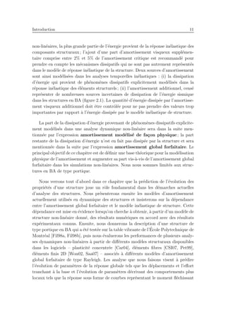 Introduction 11
non-lin´eaires, la plus grande partie de l’´energie provient de la r´eponse in´elastique des
composants structuraux ; l’ajout d’une part d’amortissement visqueux suppl´emen-
taire comprise entre 2% et 5% de l’amortissement critique est recommand´e pour
prendre en compte les m´ecanismes dissipatifs qui ne sont pas autrement repr´esent´es
dans le mod`ele de r´eponse in´elastique de la structure. Deux sources d’amortissement
sont ainsi mod´elis´ees dans les analyses temporelles in´elastiques : (i) la dissipation
d’´energie qui provient de ph´enom`enes dissipatifs explicitement mod´elis´es dans la
r´eponse in´elastique des ´el´ements structurels ; (ii) l’amortissement additionnel, cens´e
repr´esenter de nombreuses sources incertaines de dissipation de l’´energie sismique
dans les structures en BA (ﬁgure 2.1). La quantit´e d’´energie dissip´ee par l’amortisse-
ment visqueux additionnel doit ˆetre contrˆol´ee pour ne pas prendre des valeurs trop
importantes par rapport `a l’´energie dissip´ee par le mod`ele in´elastique de structure.
La part de la dissipation d’´energie provenant de ph´enom`enes dissipatifs explicite-
ment mod´elis´es dans une analyse dynamique non-lin´eaire sera dans la suite men-
tionn´ee par l’expression amortissement mod´elis´e de fa¸con physique ; la part
restante de la dissipation d’´energie n’est en fait pas dissip´ee par la structure et sera
mentionn´ee dans la suite par l’expression amortissement global forfaitaire. Le
principal objectif de ce chapitre est de d´eﬁnir une base th´eorique pour la mod´elisation
physique de l’amortissement et augmenter sa part vis-`a-vis de l’amortissement global
forfaitaire dans les simulations non-lin´eaires. Nous nous sommes limit´es aux struc-
tures en BA de type portique.
Nous verrons tout d’abord dans ce chapitre que la pr´ediction de l’´evolution des
propri´et´es d’une structure joue un rˆole fondamental dans les d´emarches actuelles
d’analyse des structures. Nous pr´esenterons ensuite les mod`eles d’amortissement
actuellement utilis´es en dynamique des structures et insisterons sur la d´ependance
entre l’amortissement global forfaitaire et le mod`ele in´elastique de structure. Cette
d´ependance est mise en ´evidence lorsqu’on cherche `a obtenir, `a partir d’un mod`ele de
structure non-lin´eaire donn´e, des r´esultats num´eriques en accord avec des r´esultats
exp´erimentaux connus. Ensuite, nous donnerons la description d’une structure de
type portique en BA qui a ´et´e test´ee sur la table vibrante de l’´Ecole Polytechnique de
Montr´eal [Fil98a, Fil98b], puis nous ´evaluerons les performances de plusieurs analy-
ses dynamiques non-lin´eaires `a partir de diﬀ´erents mod`eles structuraux disponibles
dans les logiciels – plasticit´e concentr´ee [Car04], ´el´ements ﬁbres [CSI07, Pet99],
´el´ements ﬁnis 2D [Won02, Saa07] – associ´es `a diﬀ´erents mod`eles d’amortissement
global forfaitaire de type Rayleigh. Les analyse que nous faisons visent `a pr´edire
l’´evolution de param`etres de la r´eponse globale tels que les d´eplacements et l’eﬀort
tranchant `a la base et l’´evolution de param`etres d´ecrivant des comportements plus
locaux tels que la r´eponse sous forme de courbes repr´esentant le moment ﬂ´echissant
 